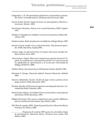 Versión preliminar ARTICULACIÓN CURRICULAR
                                                                              EDUCACIÓN FÍSICA



Galagovsky, L. R. Del aprendizaje significativo al aprendizaje sustenta-
   ble. Parte 1: el modelo teórico. Enseñanza de las Ciencias, 2004.

García, Gretel, Torrijos. Juegos de mesa: Los más populares. Historia y ,
   Lectorum, México, 2002.
                                                                                                 215
García Ruso Herminia. Danza en la escuela Barcelona, INDE, España.
   1997.

Gardner, H. Inteligencias múltiples. La teoría en la práctica, Paidós, Bar-
   celona, 1995.

Gutiérrez Sáenz, Raúl. Introducción a la didáctica, Esfinge México, 2007

Invernó i Curós, Joseph. Circo y educación f ísica. Otra forma de apren-
   der, INDE, Barcelona, España,2003.

Gómez, Jorge. La educación f ísica en el patio. Una nueva mirada, Sta-
  dium, Buenos Aires, 2002.

Pérez Gómez, Ángel I. Educar por competencias ¿qué hay de nuevo? Ca-
   pitulo II ¿competencias o pensamiento práctico? La construcción de
   los significados de representación y de acción por, Universidad de
   Málaga, MORATA, 2008.

Moliner, María. Diccionario de uso del Español, Gredos, Madrid, 1998.

Morrison S, George. Educación Infantil. Pearson Educación, Madrid,
  2005.

Navarro Adelantado, Vicente. El afán de jugar: teoría y práctica de los
   juegos motores, INDE, Barcelona, 2002.

Parolini, Marsilio. Mil formas de organizar una búsqueda del tesoro, So-
   ciedad San Pablo, Colombia, 2003.

Pastor Santos, Marisa. Actividades Físicas extraescolares: una propuesta
   alternativa, INDE, Barcelona, 1998.

Pillippe Perrenoud. Diez nuevas competencias para enseñar, Biblioteca
     para la actualización del maestro, Sep, México, 2004.

SEP. Plan de estudios 2009, Etapa de generalización. Educación Básica,
   Primaria, SE, México, 2009.

           . Programas de estudios 2009 y guías de actividades, Etapa
   de generalización. Educación Básica, Primaria tercer grado. SEP,
   México, 2009.
 