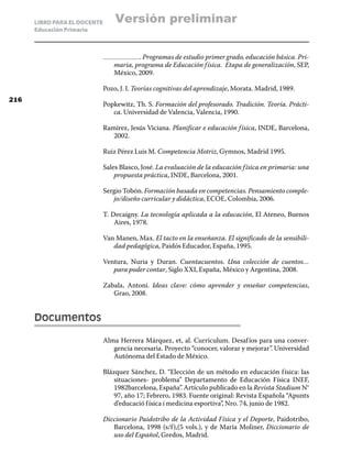 LIBRO PARA EL DOCENTE       Versión preliminar
      Educación Primaria



                                         . Programas de estudio primer grado, educación básica. Pri-
                                 maria, programa de Educación f ísica. Etapa de generalización, SEP,
                                 México, 2009.

                              Pozo, J. I. Teorías cognitivas del aprendizaje, Morata. Madrid, 1989.
216
                              Popkewitz, Th. S. Formación del profesorado. Tradición. Teoría. Prácti-
                                 ca. Universidad de Valencia, Valencia, 1990.

                              Ramírez, Jesús Viciana. Planificar e educación f ísica, INDE, Barcelona,
                                 2002.

                              Ruiz Pérez Luis M. Competencia Motriz, Gymnos, Madrid 1995.

                              Sales Blasco, José. La evaluación de la educación f ísica en primaria: una
                                  propuesta práctica, INDE, Barcelona, 2001.

                              Sergio Tobón. Formación basada en competencias. Pensamiento comple-
                                 jo/diseño curricular y didáctica, ECOE, Colombia, 2006.

                              T. Decaigny. La tecnología aplicada a la educación, El Ateneo, Buenos
                                  Aires, 1978.

                              Van Manen, Max. El tacto en la enseñanza. El significado de la sensibili-
                                 dad pedagógica, Paidós Educador, España, 1995.

                              Ventura, Nuria y Duran. Cuentacuentos. Una colección de cuentos…
                                 para poder contar, Siglo XXI, España, México y Argentina, 2008.

                              Zabala, Antoni. Ideas clave: cómo aprender y enseñar competencias,
                                 Grao, 2008.


      Documentos

                              Alma Herrera Márquez, et, al. Currículum. Desaf íos para una conver-
                                 gencia necesaria. Proyecto “conocer, valorar y mejorar”. Universidad
                                 Autónoma del Estado de México.

                              Blázquez Sánchez, D. “Elección de un método en educación f ísica: las
                                  situaciones- problema” Departamento de Educación Física INEF,
                                  1982barcelona, España”. Artículo publicado en la Revista Stadium N°
                                  97, año 17; Febrero, 1983. Fuente original: Revista Española “Apunts
                                  d’educació f ísica i medicina esportiva”, Nro. 74, junio de 1982.

                              Diccionario Paidotribo de la Actividad Física y el Deporte, Paidotribo,
                                 Barcelona, 1998 (s/f ),(5 vols.), y de María Moliner, Diccionario de
                                 uso del Español, Gredos, Madrid.
 