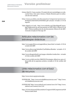 LIBRO PARA EL DOCENTE       Versión preliminar
      Educación Primaria



                              Gómez Raúl H. Como enseñar: El estado del arte metodológico en edu-
                                 cación f ísica. Este autor retoma a Muska Mosston para la realiza-
                                 ción de este material.

                              http://www.accafide.com/documentos/vsimposium/ponencias/
218
                                  PONENCIARA%DALG%D3MEZ.pdf articulo revisado el 10 de
                                  Sept 09.

                              Video digital en el aula. http://www.eduteka.org/VideoDigitalCamara.
                                  php Publicación de este documento en EDUTEKA: Febrero 01 de
                                  2007. Última modificación de este documento: Febrero 01 de 2007.
                                  Articulo revisado el 19 de sept. 09



                              Artículos relacionados con las
                              estrategias didácticas

                              http://www.papiroflexia.net/papiroflexia_bases.html revisado el 20 de
                                   octubre del 2009

                              http://www.educar.org/infantiles/ConPalabras/Rondas/ revisado el 21
                                   de octubre del 2009

                              http://www.eljuegoinfantil.com/juegos-infantiles/rondas.htm revisado
                                   el 22 de octubre del 2009

                              http://www.scribd.com/doc/9069322/Estrategias-didacticas-para-el-
                                   desarrollo-de-la-expresion-artistica revisado el 23 de octubre del
                                   2009.



                              Links relacionados con el baúl
                              de recursos

                              http://www.rieoei.org/presentar.php

                              HYPERLINK “http://www.actividadfisicayciencias.com/” http://www.
                                 actividadfisicayciencias.com/

                              HYPERLINK “http://www.inderef.com/content/view/3/4/” http://www.
                                 inderef.com/content/view/3/4/

                              http://213.0.8.18/portal/Educantabria/Congreso%20Competencias%20
                                   Basicas/index.html
 