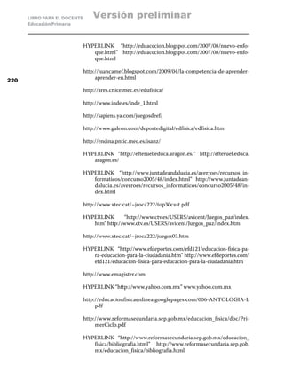 LIBRO PARA EL DOCENTE       Versión preliminar
      Educación Primaria



                              HYPERLINK “http://eduacccion.blogspot.com/2007/08/nuevo-enfo-
                                 que.html” http://eduacccion.blogspot.com/2007/08/nuevo-enfo-
                                 que.html

                              http://juancamef.blogspot.com/2009/04/la-competencia-de-aprender-
220
                                   aprender-en.html

                              http://ares.cnice.mec.es/edufisica/

                              http://www.inde.es/inde_1.html

                              http://sapiens.ya.com/juegosdeef/

                              http://www.galeon.com/deportedigital/edfisica/edfisica.htm

                              http://encina.pntic.mec.es/isanz/

                              HYPERLINK “http://efteruel.educa.aragon.es/” http://efteruel.educa.
                                 aragon.es/

                              HYPERLINK “http://www.juntadeandalucia.es/averroes/recursos_in-
                                 formaticos/concurso2005/48/index.html” http://www.juntadean-
                                 dalucia.es/averroes/recursos_informaticos/concurso2005/48/in-
                                 dex.html

                              http://www.xtec.cat/~jroca222/top30cast.pdf

                              HYPERLINK      “http://www.ctv.es/USERS/avicent/Juegos_paz/index.
                                 htm” http://www.ctv.es/USERS/avicent/Juegos_paz/index.htm

                              http://www.xtec.cat/~jroca222/juegos03.htm

                              HYPERLINK “http://www.efdeportes.com/efd121/educacion-fisica-pa-
                                 ra-educacion-para-la-ciudadania.htm” http://www.efdeportes.com/
                                 efd121/educacion-fisica-para-educacion-para-la-ciudadania.htm

                              http://www.emagister.com

                              HYPERLINK “http://www.yahoo.com.mx” www.yahoo.com.mx

                              http://educacionfisicaenlinea.googlepages.com/006-ANTOLOGIA-I.
                                   pdf

                              http://www.reformasecundaria.sep.gob.mx/educacion_fisica/doc/Pri-
                                   merCiclo.pdf

                              HYPERLINK “http://www.reformasecundaria.sep.gob.mx/educacion_
                                 fisica/bibliografia.html” http://www.reformasecundaria.sep.gob.
                                 mx/educacion_fisica/bibliografia.html
 