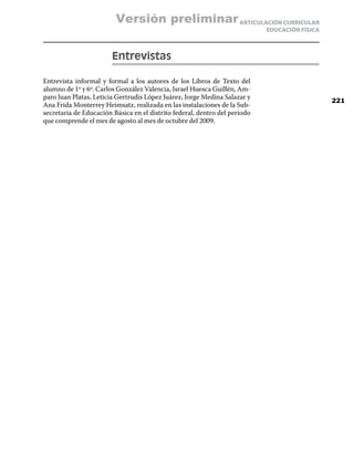 Versión preliminar ARTICULACIÓN CURRICULAR
                                                                            EDUCACIÓN FÍSICA



                        Entrevistas

Entrevista informal y formal a los autores de los Libros de Texto del
alumno de 1º y 6º. Carlos González Valencia, Israel Huesca Guillén, Am-
paro Juan Platas, Leticia Gertrudis López Juárez, Jorge Medina Salazar y
                                                                                               221
Ana Frida Monterrey Heimsatz, realizada en las instalaciones de la Sub-
secretaria de Educación Básica en el distrito federal, dentro del periodo
que comprende el mes de agosto al mes de octubre del 2009.
 