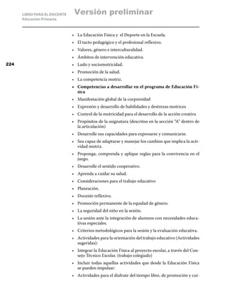 LIBRO PARA EL DOCENTE    Versión preliminar
      Educación Primaria



                              •	 La Educación Física y el Deporte en la Escuela.
                              •	 El tacto pedagógico y el profesional reflexivo.
                              •	 Valores, género e interculturalidad.
                              •	 Ámbitos de intervención educativa.
224                           •	 Ludo y sociomotricidad.
                              •	 Promoción de la salud.
                              •	 La competencia motriz.
                              •	 Competencias a desarrollar en el programa de Educación Fí-
                                 sica
                              •	 Manifestación global de la corporeidad
                              •	 Expresión y desarrollo de habilidades y destrezas motrices
                              •	 Control de la motricidad para el desarrollo de la acción creativa
                              •	 Propósitos de la asignatura (descritos en la sección “A” dentro de
                                 la articulación)
                              •	 Desarrolle sus capacidades para expresarse y comunicarse.
                              •	 Sea capaz de adaptarse y manejar los cambios que implica la acti-
                                 vidad motriz.
                              •	 Proponga, comprenda y aplique reglas para la convivencia en el
                                 juego.
                              •	 Desarrolle el sentido cooperativo.
                              •	 Aprenda a cuidar su salud.
                              •	 Consideraciones para el trabajo educativo
                              •	 Planeación.
                              •	 Docente reflexivo.
                              •	 Promoción permanente de la equidad de género.
                              •	 La seguridad del niño en la sesión.
                              •	 La sesión ante la integración de alumnos con necesidades educa-
                                 tivas especiales.
                              •	 Criterios metodológicos para la sesión y la evaluación educativa.
                              •	 Actividades para la orientación del trabajo educativo (Actividades
                                 sugeridas):
                              •	 Integrar la Educación Física al proyecto escolar, a través del Con-
                                 sejo Técnico Escolar. (trabajo colegiado)
                              •	 Incluir todas aquellas actividades que desde la Educación Física
                                 se pueden impulsar:
                              •	 Actividades para el disfrute del tiempo libre, de promoción y cui-
 