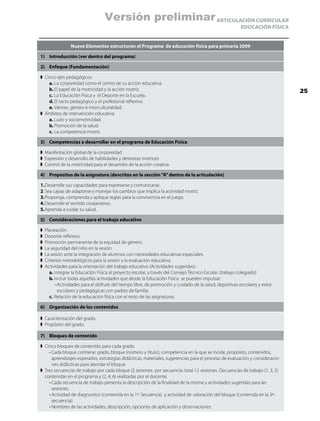 Versión preliminar ARTICULACIÓN CURRICULAR
                                                                                                          EDUCACIÓN FÍSICA


                Nueve Elementos estructuran el Programa de educación física para primaria 2009

1)	 Introducción (ver dentro del programa)

2)	 Enfoque (Fundamentación)

➧	 Cinco ejes pedagógicos
	    a.	La corporeidad como el centro de su acción educativa.
	    b.	El papel de la motricidad y la acción motriz.                                                                          25
	    c.	La Educación Física y el Deporte en la Escuela.
	    d.	El tacto pedagógico y el profesional reflexivo.
	    e.	Valores, género e interculturalidad.
➧	 Ámbitos de intervención educativa.
	    a.	Ludo y sociomotricidad.
	    b.	Promoción de la salud.
	    c.	La competencia motriz.

3)	 Competencias a desarrollar en el programa de Educación Física

➧	 Manifestación global de la corporeidad
➧	 Expresión y desarrollo de habilidades y destrezas motrices
➧	 Control de la motricidad para el desarrollo de la acción creativa

4)	 Propósitos de la asignatura (descritos en la sección “A” dentro de la articulación)

1.	Desarrolle sus capacidades para expresarse y comunicarse.
2.	Sea capaz de adaptarse y manejar los cambios que implica la actividad motriz.
3.	Proponga, comprenda y aplique reglas para la convivencia en el juego.
4.	Desarrolle el sentido cooperativo.
5.	Aprenda a cuidar su salud.

5)	 Consideraciones para el trabajo educativo

➧	 Planeación.
➧	 Docente reflexivo.
➧	 Promoción permanente de la equidad de género.
➧	 La seguridad del niño en la sesión.
➧	 La sesión ante la integración de alumnos con necesidades educativas especiales.
➧	 Criterios metodológicos para la sesión y la evaluación educativa.
➧	 Actividades para la orientación del trabajo educativo (Actividades sugeridas):
	    a.	Integrar la Educación Física al proyecto escolar, a través del Consejo Técnico Escolar. (trabajo colegiado)
	    b.	Incluir todas aquellas actividades que desde la Educación Física se pueden impulsar:
	        •	 ctividades para el disfrute del tiempo libre, de promoción y cuidado de la salud, deportivas escolares y extra
           A
           escolares y pedagógicas con padres de familia.
	    c.	Relación de la educación física con el resto de las asignaturas.

6)	 Organización de los contenidos

➧	 Caracterización del grado.
➧	 Propósito del grado.

7)	 Bloques de contenido

➧	 Cinco bloques de contenido para cada grado.
	    •	 ada bloque contiene: grado, bloque (número y título), competencia en la que se incide, propósito, contenidos,
       C
       aprendizajes esperados, estrategias didácticas, materiales, sugerencias para el proceso de evaluación y consideracio-
       nes didácticas para abordar el bloque.
➧	Tres secuencias de trabajo por cada bloque (2 sesiones por secuencia: total 12 sesiones. (Secuencias de trabajo (1, 3, 5)
   contenidas en el programa y (2, 4, 6) realizadas por el docente.
	    •	 ada secuencia de trabajo presenta la descripción de la finalidad de la misma y actividades sugeridas para las
       C
       sesiones.
	    •	 ctividad de diagnostico (contenida en la 1ª. Secuencia)  y actividad de valoración del bloque (contenida en la 3ª-
       A
       secuencia).
	    •	 ombres de las actividades, descripción, opciones de aplicación y observaciones.
       N
 