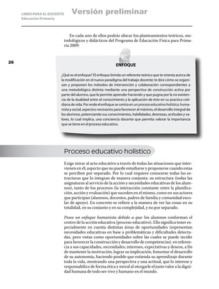 LIBRO PARA EL DOCENTE       Versión preliminar
     Educación Primaria



                                 En cada uno de ellos podrás ubicar los planteamientos teóricos, me-
                             todológicos y didácticos del Programa de Educación Física para Prima-
                             ria 2009:


26
                                                            ENFOQUE

                        ¿Qué es el enfoque? El enfoque brinda un referente teórico que te orienta acerca de
                        la modificación en el nuevo paradigma del trabajo docente; te dice cómo se organi-
                        zan y proponen los métodos de intervención y colaboración correspondientes a
                        una metodológica distinta mediante una perspectiva de construcción activa por
                        parte del alumno, que le permite aprender haciendo y que pugna por la no existen-
                        cia de la dualidad entre el conocimiento y la aplicación de éste en su practica coti-
                        diana de vida. Por ende el enfoque se centra en un proceso educativo holístico, huma-
                        nista y social, aspectos necesarios para favorecer al máximo, el desarrollo integral de
                        los alumnos, potenciando sus conocimientos, habilidades, destrezas, actitudes y va-
                        lores, lo cual implica, una conciencia docente que permita valorar la importancia
                        que se tiene en el proceso educativo.




                             Proceso educativo holístico
                             Exige mirar al acto educativo a través de todas las situaciones que inter-
                             vienen en él; aspecto que no puede estudiarse y proponerse cuando estas
                             se perciben por separado. Por lo cual requiere conocerse todas las es-
                             tructuras que lo integran de manera conjunta: su estructura (todas las
                             asignaturas al servicio de la acción y necesidades educativas de los alum-
                             nos), tanto de los procesos (la interacción constante entre la planifica-
                             ción, acción y evaluación) que suceden en el mismo, como en sus actores
                             que participan (alumnos, docentes, padres de familia y comunidad esco-
                             lar de apoyo). En concreto se refiere a la manera de ver las cosas en su
                             totalidad, en su conjunto y en su complejidad, y no por separado.

                             Posee un enfoque humanista debido a que: los alumnos conforman el
                             centro de la acción educativa (proceso educativo). Ello significa tener es-
                             pecialmente en cuenta distintas áreas de oportunidades (representan
                             necesidades educativas en base a problemáticas y dificultades detecta-
                             das, pero vistas como oportunidades sobre las cuales se puede incidir
                             para favorecer la construcción y desarrollo de competencias) en referen-
                             cia a sus capacidades, necesidades, intereses, expectativas y deseos, a fin
                             de mantener la motivación, lograr su implicación, fomentar el desarrollo
                             de su autonomía, haciendo posible que extienda su aprendizaje durante
                             toda la vida, mostrando una perspectiva y una actitud, que lo interese y
                             responsabilice de forma ética y moral al otorgarle el justo valor a la digni-
                             dad humana de todo ser vivo y humano en el mundo.
 