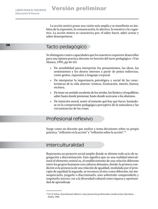 LIBRO PARA EL DOCENTE          Versión preliminar
     Educación Primaria



                                La acción motriz posee una visión más amplia y se manifiesta en ám-
                             bitos de la expresión, la comunicación, lo afectivo, lo emotivo y lo cogni-
                             tivo. La acción motriz se caracteriza por: el saber hacer, saber actuar y
                             saber desempeñarse.

28
                             Tacto pedagógico
                             Se distinguen cuatro capacidades que los maestros requieren desarrollar
                             para una óptima practica docente en función del tacto pedagógico: (Van
                             Manen, 1995, pp.44-45)
                                   •	 De sensibilidad para interpretar los pensamientos, las ideas, los
                                      sentimientos y los deseos internos a partir de pistas indirectas,
                                      como gestos, expresión y lenguaje corporal.
                                   •	 De interpretar la importancia psicológica y social de las carac-
                                      terísticas de la vida interior: tristeza, frustración, interés, humor,
                                      etcétera.
                                   •	 De tener un sentido excelente de los niveles, los límites y el equilibrio;
                                      saber hasta donde presionar, hasta donde acercarse a los alumnos.
                                   •	 De intuición moral, sentir al instante qué hay que hacer, basándo-
                                      se en la comprensión pedagógica perceptiva de la naturaleza y las
                                      circunstancias de las cosas.


                             Profesional reflexivo

                             Surge como un docente que analiza y toma decisiones sobre su propia
                             práctica, “reflexión en la acción” y “reflexión sobre la acción”. 16



                             Interculturalidad
                             Representa un proyecto social amplio donde se elimine todo acto de se-
                             gregación y discriminación. Esto significa que en una realidad intercul-
                             tural el elemento central es, el establecimiento de una relación diferente
                             entre los grupos humanos con culturas distantes, donde: la primera con-
                             dición es la presencia de una relación de igualdad, modulada por el prin-
                             cipio de equidad; la segunda, se reconoce al otro como diferente, sin me-
                             nospreciarlo, juzgarlo o discriminarlo, sino sobretodo comprenderlo y
                             respetarlo; tercero, ver a la diversidad cultural como riqueza y oportuni-
                             dad de aprendizaje


                               Cfr. D. Schon. El profesional reflexivo: cómo piensan los profesionales cuando actúan, Barcelona,
                             16	

                               Paidós, 1988.
 