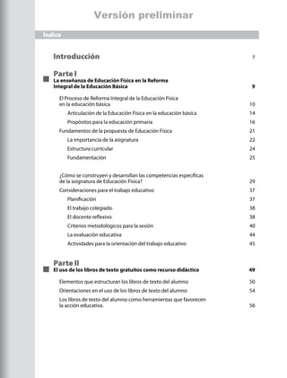 Versión preliminar
Índice


   Introducción 	                                                       7


   Parte I
   La enseñanza de Educación Física en la Reforma
   Integral de la Educación Básica	                                    9

     El Proceso de Reforma Integral de la Educación Física
     en la educación básica	                                           10
         Articulación de la Educación Física en la educación básica	   14
         Propósitos para la educación primaria	                        16
     Fundamentos de la propuesta de Educación Física	                  21
         La importancia de la asignatura	                              22
         Estructura curricular	                                        24
         Fundamentación	                                               25


     ¿Cómo se construyen y desarrollan las competencias específicas
     de la asignatura de Educación Física?	                            29
     Consideraciones para el trabajo educativo	                        37
         Planificación 	                                               37
         El trabajo colegiado 	                                        38
         El docente reflexivo 	                                        38
         Criterios metodológicos para la sesión	                       40
         La evaluación educativa	                                      44
         Actividades para la orientación del trabajo educativo 	       45


   Parte II
   El uso de los libros de texto gratuitos como recurso didáctico	     49

     Elementos que estructuran los libros de texto del alumno	         50
     Orientaciones en el uso de los libros de texto del alumno	        54
     Los libros de texto del alumno como herramientas que favorecen
     la acción educativa. 	                                            56
 