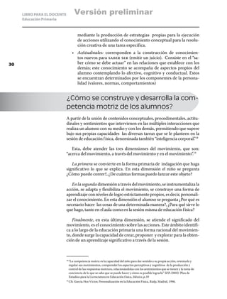 LIBRO PARA EL DOCENTE          Versión preliminar
     Educación Primaria



                                     mediante la producción de estrategias propias para la ejecución
                                     de acciones utilizando el conocimiento conceptual para la resolu-
                                     ción creativa de una tarea especifica.
                                   •	 Actitudinales: corresponden a la construcción de conocimien-
                                      tos nuevos para saber ser (emitir un juicio). Consiste en el “sa-
30                                    ber cómo se debe actuar” en las relaciones que establece con los
                                      demás; este conocimiento se acompaña de aspectos propios del
                                      alumno contemplando lo afectivo, cognitivo y conductual. Estos
                                      se encuentran determinados por los componentes de la persona-
                                      lidad (valores, normas, comportamientos)


                             ¿Cómo se construye y desarrolla la com-
                             petencia motriz de los alumnos?
                             A partir de la unión de contenidos conceptuales, procedimentales, actitu-
                             dinales y sentimientos que intervienen en las múltiples interacciones que
                             realiza un alumno con su medio y con los demás, permitiendo que supere
                             bajo sus propias capacidades las diversas tareas que se le planteen en la
                             sesión de educación física, denominada también “inteligencia corporal.”18

                                Esta, debe atender las tres dimensiones del movimiento, que son:
                             “acerca del movimiento, a través del movimiento y en el movimiento”.19

                                La primera se convierte en la forma primaria de indagación que haga
                             significativo lo que se explica. En esta dimensión el niño se pregunta
                             ¿Cómo puedo correr?, ¿De cuántas formas puedo lanzar este objeto?

                                En la segunda dimensión a través del movimiento, se instrumentaliza la
                             acción, se adapta y flexibiliza el movimiento, se construye una forma de
                             aprendizaje con niveles de logro estrictamente propios, es decir, personali-
                             zar el conocimiento. En esta dimensión el alumno se pregunta ¿Por qué es
                             necesario hacer las cosas de una determinada manera?, ¿Para qué sirve lo
                             que hago, tanto en el aula como en la sesión misma de educación física?

                                 Finalmente, en esta última dimensión, se atiende el significado del
                             movimiento, es el conocimiento sobre las acciones. Este ámbito identifi-
                             ca a lo largo de la educación primaria una forma racional del movimien-
                             to, donde surge la capacidad de crear, proponer y explorar para la obten-
                             ción de un aprendizaje significativo a través de la sesión.



                               “La competencia motriz es la capacidad del niño para dar sentido a su propia acción, orientarla y
                             18	

                               regular sus movimientos, comprender los aspectos perceptivos y cognitivos de la producción y
                               control de las respuestas motrices, relacionándolas con los sentimientos que se tienen y la toma de
                               conciencia de lo que se sabe que se puede hacer y cómo es posible lograrlo” SEP, (2002) Plan de
                               Estudios para la Licenciatura en Educación f ísica, México, p.39
                               Cfr. García Hoz Víctor, Personalización en la Educación Física, Rialp, Madrid, 1996.
                             19	
 