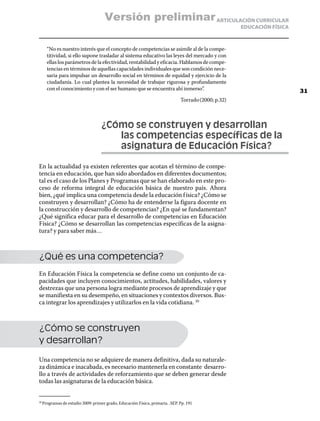 Versión preliminar ARTICULACIÓN CURRICULAR
                                                                                                    EDUCACIÓN FÍSICA


      “No es nuestro interés que el concepto de competencias se asimile al de la compe-
      titividad, si ello supone trasladar al sistema educativo las leyes del mercado y con
      ellas los parámetros de la efectividad, rentabilidad y eficacia. Hablamos de compe-
      tencias en términos de aquellas capacidades individuales que son condición nece-
      saria para impulsar un desarrollo social en términos de equidad y ejercicio de la
      ciudadanía. Lo cual plantea la necesidad de trabajar rigurosa y profundamente
      con el conocimiento y con el ser humano que se encuentra ahí inmerso”.                                           31
                                                                             Torrado (2000; p.32)



                                  ¿Cómo se construyen y desarrollan
                                  	  las competencias específicas de la
                                  	  asignatura de Educación Física?

En la actualidad ya existen referentes que acotan el término de compe-
tencia en educación, que han sido abordados en diferentes documentos;
tal es el caso de los Planes y Programas que se han elaborado en este pro-
ceso de reforma integral de educación básica de nuestro país. Ahora
bien, ¿qué implica una competencia desde la educación f ísica? ¿Cómo se
construyen y desarrollan? ¿Cómo ha de entenderse la figura docente en
la construcción y desarrollo de competencias? ¿En qué se fundamentan?
¿Qué significa educar para el desarrollo de competencias en Educación
Física? ¿Cómo se desarrollan las competencias específicas de la asigna-
tura? y para saber más…



¿Qué es una competencia?
En Educación Física la competencia se define como un conjunto de ca-
pacidades que incluyen conocimientos, actitudes, habilidades, valores y
destrezas que una persona logra mediante procesos de aprendizaje y que
se manifiesta en su desempeño, en situaciones y contextos diversos. Bus-
ca integrar los aprendizajes y utilizarlos en la vida cotidiana. 20



¿Cómo se construyen
y desarrollan?

Una competencia no se adquiere de manera definitiva, dada su naturale-
za dinámica e inacabada, es necesario mantenerla en constante desarro-
llo a través de actividades de reforzamiento que se deben generar desde
todas las asignaturas de la educación básica.


  Programas de estudio 2009: primer grado, Educación Física, primaria. .SEP. Pp. 191
20	
 