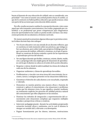 Versión preliminar ARTICULACIÓN CURRICULAR
                                                                                                    EDUCACIÓN FÍSICA



buyan al fomento de una educación de calidad, esto es considerado, una
prioridad.22 Así como el asumir una actitud positiva hacia el cambio, ya
que de lo contrario no habrá política educativa que pueda avanzar; estas
son parte de las acciones que como docente debes asumir.

   Por ello, resulta necesario cambiar la concepción docente, visto como
                                                                                                                       33
aquel que solo transmite conocimientos y los evalúa, pugnando por vis-
lumbrar a un profesional que posee competencias para diagnosticar
áreas de oportunidad en las cuales se pueda incidir con base a las situa-
ciones presentes de sus alumnos y al mismo currículo.

   De manera puntual se presentan algunas ideas que te permitan orien-
tar la labor docente bajo este enfoque:
      •	 Ver el acto educativo con una mirada de un docente reflexivo, que
         se cuestiona en todo momento sobre sus prácticas, que indaga so-
         bre sus alumnos, pero sobre todo, que propicia el dialogo para lle-
         gar a procesos de análisis, reflexión y consenso, en el que el apren-
         dizaje se construye de forma conjunta a partir de las experiencias
         y aprendizajes previos del alumno.
      •	 Ser una figura docente que facilite, construya, oriente, diseñe, medie,
         cree, y proponga toda una amplia gama de situaciones de aprendiza-
         je; con lo que el alumno se coloca en el centro de la acción educativa.
      •	 Respetar y valorar desde la indivivualidad, los ritmos de trabajo de
         cada uno de los alumnos.
      •	 Organizar ambientes y climas de aprendizaje favorables.
      •	 Problematizar y vincular con otras àreas del conocimiento, las ac-
         ciones, tareas y consignas presentes en las situaciones didácticas.
      •	 Garantizar el derecho de cada alumno a ser escuchado, respetado
         y valorado.
      •	 Demostrar en nuestra práctica una manera eficaz y honesta de
         construir y aplicar el conocimiento a las situaciones y problemas
         reales que los alumnos viven, lo que significa, enseñar mediante
         un testimonio explicito los procesos de utilidad pràctica natural
         del conocimiento que ellos adquieren en las sesiones.
      •	 Dominar los métodos de integración y experimentación del co-
         nocimiento ante situaciones complejas que requieren múltiples
         miradas y perspectivas críticas y creativas.
      •	 Intervenir pedagógicamente durante las actividades propiciando
         actuación racional, eficaz y autónoma, con lo cual el alumno le
         otorgue un sentido útil y relevante a su desempeño.
      •	 Pugnar honestamente por los deseos, intereses, motivaciones


  Ver texto de Philippe Perrenoud. Diez nuevas competencias para enseñar. México, BAM. SEP, 2004.
22	
 
