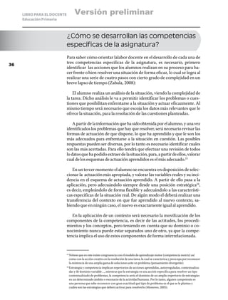 LIBRO PARA EL DOCENTE         Versión preliminar
     Educación Primaria



                             ¿Cómo se desarrollan las competencias
                             específicas de la asignatura?
                             Para saber cómo orientar lalabor docente en el desarrollo de cada una de
36
                             tres competencias especificas de la asignatura, es necesario, primero
                             identificar las acciones que los alumnos realizan en su proceso para ha-
                             cer frente o bien resolver una situación de forma eficaz, lo cual se logra al
                             realizar una serie de cuatro pasos con cierto grado de complejidad en un
                             breve lapso de tiempo (Zabala, 2008):

                                 El alumno realiza un análisis de la situación, viendo la complejidad de
                             la tarea. Dicho análisis le va a permitir identificar los problemas o cues-
                             tiones que posibilitan enfrentarse a la situación y actuar eficazmente. Al
                             mismo tiempo será necesario que escoja los datos más relevantes que le
                             ofrece la situación, para la resolución de las cuestiones planteadas.

                                 A partir de la información que ha sido obtenida por el alumno, y una vez
                             identificados los problemas que hay que resolver, será necesario revisar las
                             formas de actuación de que dispone, lo que ha aprendido y que le son los
                             más adecuados para enfrentarse a la situación en cuestión. Las posibles
                             respuestas pueden ser diversas, por lo tanto es necesario identificar cuales
                             son las más acertadas. Para ello tendrá que efectuar una revisión de todos
                             lo datos que ha podido extraer de la situación, para, a partir de ellos, valorar
                             cual de los esquemas de actuación aprendidos es el más adecuado.23

                                En un tercer momento el alumno se encuentra en disposición de selec-
                             cionar la actuación más apropiada, y valorar las variables reales y su inci-
                             dencia en el esquema de actuación aprendido. A partir de ello pasa a la
                             aplicación, pero adecuándolo siempre desde una posición estratégica24,
                             es decir, empleándolo de forma flexible y adecuándolo a las característi-
                             cas especificas de la situación real. De algún modo el deberá realizar una
                             transferencia del contexto en que fue aprendido al nuevo contexto, sa-
                             biendo que en ningún caso, el nuevo es exactamente igual al aprendido.

                                En la aplicación de un contexto será necesario la movilización de los
                             componentes de la competencia, es decir de las actitudes, los procedi-
                             mientos y los conceptos, pero teniendo en cuenta que su dominio o co-
                             nocimiento nunca puede estar separados uno de otro, ya que la compe-
                             tencia implica el uso de estos componentes de forma interrelacionada.



                               Nótese que en este existe congruencia con el modelo de aprendizaje motor (competencia motriz) así
                             23	

                               como con la acción creativa en la resolución de una tarea, la cual se caracteriza y preocupa por reconocer
                               la existencia de una amplia gama de soluciones ante un problema (pensamiento divergente).
                               Estrategia y competencia implican repertorios de acciones aprendidas, autorreguladas, contextualiza-
                             24	

                               das y de dominio variable…, mientras que la estrategia es una acción especifica para resolver un tipo
                               contextualizado de problemas, la competencia sería el dominio de un amplio repertorio de estrategias
                               en un determinado ámbito o escenario de la actividad humana. Por lo tanto, alguien competente es
                               una persona que sabe reconocer con gran exactitud qué tipo de problema es el que se le plantea y
                               cuáles son las estrategias que deberá activar para resolverlo (Monereo, 2005).
 
