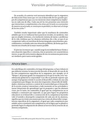 Versión preliminar ARTICULACIÓN CURRICULAR
                                                                                       EDUCACIÓN FÍSICA



   De acuerdo a lo anterior será necesario identificar que la asignatura
de Educación Física tiene que ver con el desarrollo de tres grandes gru-
pos de competencias que a su vez encierran otras competencias implíci-
tas en cada una de ellas. Cada una de las tres presentan una intención
que interactúan y complementan a las otras; por lo tanto no se presentan
de manera secuenciada, se construyen en paralelo y se observan a lo largo
                                                                                                          37
de los tres ciclos.25

   También resulta importante saber que la enseñanza de contenidos
aislados que no se traduzcan hacia practicas sociales, no ayudarán, más
que en simples términos, a la resolución mínima de tareas o problemas
de la vida cotidiana que los alumnos enfrentan día a día, ya que el ser
competente radica en movilizar de forma integrada conocimientos, pro-
cedimientos y actitudes ante una situación problema, de forma que la si-
tuación sea resuelta de la mejor manera posible.

   Es preciso reconocer que cuando surge la necesidad de hacer frente a
una situación especifica y concreta, ésta se presenta con características
únicas, ya que de cierta manera algunas de sus circunstancias parecieran
ser similares, pero nunca serán iguales.



Ahora bien…
En cada bloque de contenidos a lo largo del programa, se hace énfasis en
que deberás orientar la intervención docente al desarrollo de una de de
las tres competencias especificas de la asignatura, por ejemplo: en el
“bloque 1, de primer grado”, la competencia en la que se incide, es la “ma-
nifestación global de la corporeidad”. Con ello se pretende exponer que
aunque el programa oriente la acción al desarrollo y énfasis de una sola
competencia por bloque, las otras dos (expresión y desarrollo de habili-
dades y destrezas motrices y control de la motricidad para el desarrollo
de la acción creativa) interactúan a todo momento en las actividades y
tareas (situaciones de aprendizaje) que tú propones y que los alumnos
viven, por lo tanto, los contenidos al igual que las competencias no se
trabajan y construyen por separado, ya que para lograr los propósitos
educativos en el desarrollo y construcción de la competencia haciendo
valer el sentido y desempeño competente de cada uno de los alumnos,
significa que no existe una manera precisa o única de desarrollar compe-
tencias especificas de la asignatura, al igual que cada competencia por
aislado nunca constituirá una competencia con la lógica que se plantea y
pretende lograr la adquisición de saberes al servicio de la creación de un
alumno competente.




  Programas de estudio 2009: primer grado, Educación Física, primaria. .SEP. Pp. 191
25	
 