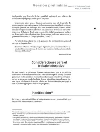 Versión preliminar ARTICULACIÓN CURRICULAR
                                                                                                                EDUCACIÓN FÍSICA



inteligencia, que depende de la capacidad individual para obtener la
competencia y el grupo social que la requiere.

    Importante saber que… Cuando educamos para el desarrollo de
competencias esperaríamos que al alumno que aprende debería notárse-
le lo que aprende, sin embargo, esta idea no es suficiente; cuando habla-
                                                                                                                                   39
mos de competencias nos referimos a la capacidad de realizar ciertas ta-
reas, pero de hacerlo desde una concepción global integral, que incluye
un desempeño ético y la idoneidad (lo mejor que podemos hacer en esa y
para esa circunstancia. (Hager y Beckett, 1996) .27

   Por ello: lo importante no es la posesión de conocimientos, sino el
uso que se haga de ellos.
      “Los niños deben ser educados no para el presente, sino para una condición fu-
      tura. Posiblemente mejorada, de manera que se adapte a la idea de humanidad y
      al destino del hombre.”

                                                                                         Immanuel, Kant



                                     Consideraciones para el
                                     	  trabajo educativo

En este espacio se presentan diversas orientaciones que te permitirán
conocer de manera más amplia una serie de conceptos, ideas y acciones
presentes en los distintos momentos del proceso educativo; principal-
mente se presenta con la finalidad de que identifiques aquellos que tie-
nen lugar a la hora de la sesión y la forma de intervención pedagógica
que se plantea y propone dentro del programa.



                                     Planificación28

En el tercer apartado del libro se hablará de este tema a profundidad, por
lo cual solo será necesario saber que:




 Analizadores y propuestas para una educación por competencias como educación para la diversidad.
27	

Educar. Revista de educación. Secretaría de Educación, Gobierno del Estado de Jalisco. Maribel
 Paniagua Villarruel.
  Los términos de planeación y planificación, suelen usarse como sinónimos, respondiendo a regionalis-
28	

  mos (España y Argentina). No obstante, varios autores: Nieda y Macedo, Harlen, Lacueva se refieren a
  planeación; mientras que Viciana, Miklos, Ander-Egg, entre otros, usan el término de planificación por
  lo que su uso dentro de la asignatura de Educación Física a lo largo del libro, se referirá a planificación
  retomando y refiriendo a Viciana Ramírez Jesús, 2002, planificar en educación f ísica.
 