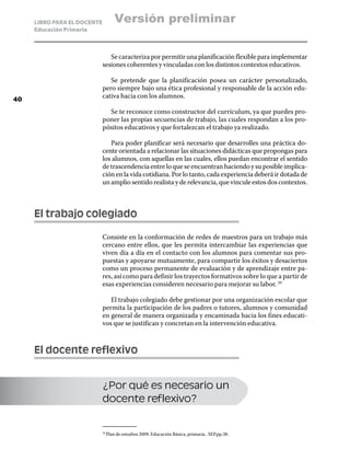 LIBRO PARA EL DOCENTE         Versión preliminar
     Educación Primaria



                                Se caracteriza por permitir una planificación flexible para implementar
                             sesiones coherentes y vinculadas con los distintos contextos educativos.

                                Se pretende que la planificación posea un carácter personalizado,
                             pero siempre bajo una ética profesional y responsable de la acción edu-
40
                             cativa hacia con los alumnos.

                               Se te reconoce como constructor del currículum, ya que puedes pro-
                             poner las propias secuencias de trabajo, las cuales respondan a los pro-
                             pósitos educativos y que fortalezcan el trabajo ya realizado.

                                Para poder planificar será necesario que desarrolles una práctica do-
                             cente orientada a relacionar las situaciones didácticas que propongas para
                             los alumnos, con aquellas en las cuales, ellos puedan encontrar el sentido
                             de trascendencia entre lo que se encuentran haciendo y su posible implica-
                             ción en la vida cotidiana. Por lo tanto, cada experiencia deberá ir dotada de
                             un amplio sentido realista y de relevancia, que vincule estos dos contextos.



     El trabajo colegiado

                             Consiste en la conformación de redes de maestros para un trabajo más
                             cercano entre ellos, que les permita intercambiar las experiencias que
                             viven día a día en el contacto con los alumnos para comentar sus pro-
                             puestas y apoyarse mutuamente, para compartir los éxitos y desaciertos
                             como un proceso permanente de evaluación y de aprendizaje entre pa-
                             res, así como para definir los trayectos formativos sobre lo que a partir de
                             esas experiencias consideren necesario para mejorar su labor. 29

                                El trabajo colegiado debe gestionar por una organización escolar que
                             permita la participación de los padres o tutores, alumnos y comunidad
                             en general de manera organizada y encaminada hacia los fines educati-
                             vos que se justifican y concretan en la intervención educativa.



     El docente reflexivo


                             ¿Por qué es necesario un
                             docente reflexivo?


                               Plan de estudios 2009. Educación Básica, primaria.. SEP.pp.38.
                             29	
 