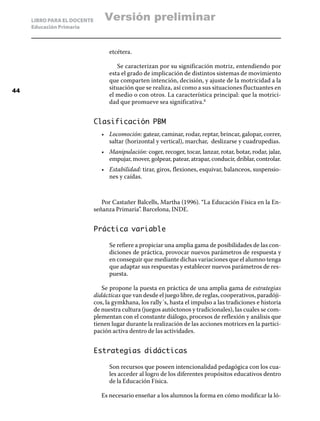 LIBRO PARA EL DOCENTE       Versión preliminar
     Educación Primaria



                                   etcétera.

                                      Se caracterizan por su significación motriz, entendiendo por
                                   esta el grado de implicación de distintos sistemas de movimiento
                                   que comparten intención, decisión, y ajuste de la motricidad a la
44
                                   situación que se realiza, así como a sus situaciones fluctuantes en
                                   el medio o con otros. La característica principal: que la motrici-
                                   dad que promueve sea significativa.8


                             Clasificación PBM
                                •	 Locomoción: gatear, caminar, rodar, reptar, brincar, galopar, correr,
                                   saltar (horizontal y vertical), marchar, deslizarse y cuadrupedias.
                                •	 Manipulación: coger, recoger, tocar, lanzar, rotar, botar, rodar, jalar,
                                   empujar, mover, golpear, patear, atrapar, conducir, driblar, controlar.
                                •	 Estabilidad: tirar, giros, flexiones, esquivar, balanceos, suspensio-
                                   nes y caídas.



                                Por Castañer Balcells, Martha (1996). “La Educación Física en la En-
                             señanza Primaria”. Barcelona, INDE.


                             Práctica variable

                                   Se refiere a propiciar una amplia gama de posibilidades de las con-
                                   diciones de práctica, provocar nuevos parámetros de respuesta y
                                   en conseguir que mediante dichas variaciones que el alumno tenga
                                   que adaptar sus respuestas y establecer nuevos parámetros de res-
                                   puesta.

                                Se propone la puesta en práctica de una amplia gama de estrategias
                             didácticas que van desde el juego libre, de reglas, cooperativos, paradóji-
                             cos, la gymkhana, los rally´s, hasta el impulso a las tradiciones e historia
                             de nuestra cultura (juegos autóctonos y tradicionales), las cuales se com-
                             plementan con el constante diálogo, procesos de reflexión y análisis que
                             tienen lugar durante la realización de las acciones motrices en la partici-
                             pación activa dentro de las actividades.


                             Estrategias didácticas

                                   Son recursos que poseen intencionalidad pedagógica con los cua-
                                   les acceder al logro de los diferentes propósitos educativos dentro
                                   de la Educación Física.

                                Es necesario enseñar a los alumnos la forma en cómo modificar la ló-
 