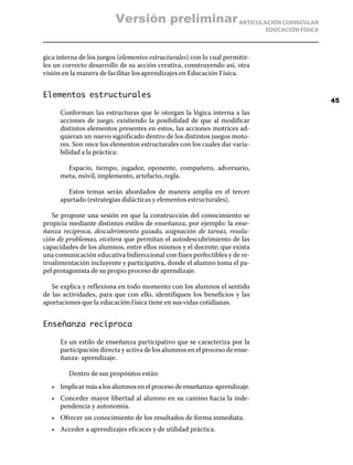 Versión preliminar ARTICULACIÓN CURRICULAR
                                                                             EDUCACIÓN FÍSICA



gica interna de los juegos (elementos estructurales) con lo cual permitir-
les un correcto desarrollo de su acción creativa, construyendo así, otra
visión en la manera de facilitar los aprendizajes en Educación Física.


Elementos estructurales
                                                                                                45
      Conforman las estructuras que le otorgan la lógica interna a las
      acciones de juego, existiendo la posibilidad de que al modificar
      distintos elementos presentes en estos, las acciones motrices ad-
      quieran un nuevo significado dentro de los distintos juegos moto-
      res. Son once los elementos estructurales con los cuales dar varia-
      bilidad a la práctica:

        Espacio, tiempo, jugador, oponente, compañero, adversario,
      meta, móvil, implemento, artefacto, regla.

         Estos temas serán abordados de manera amplia en el tercer
      apartado (estrategias didácticas y elementos estructurales).

   Se propone una sesión en que la construcción del conocimiento se
propicia mediante distintos estilos de enseñanza, por ejemplo: la ense-
ñanza reciproca, descubrimiento guiado, asignación de tareas, resolu-
ción de problemas, etcétera que permitan el autodescubrimiento de las
capacidades de los alumnos, entre ellos mismos y el docente; que exista
una comunicación educativa bidireccional con fines perfectibles y de re-
troalimentación incluyente y participativa, donde el alumno toma el pa-
pel protagonista de su propio proceso de aprendizaje.

   Se explica y reflexiona en todo momento con los alumnos el sentido
de las actividades, para que con ello, identifiquen los beneficios y las
aportaciones que la educación f ísica tiene en sus vidas cotidianas.


Enseñanza recíproca

      Es un estilo de enseñanza participativo que se caracteriza por la
      participación directa y activa de los alumnos en el proceso de ense-
      ñanza- aprendizaje.

         Dentro de sus propósitos están:
   •	 Implicar más a los alumnos en el proceso de enseñanza-aprendizaje.
   •	 Conceder mayor libertad al alumno en su camino hacia la inde-
      pendencia y autonomía.
   •	 Ofrecer un conocimiento de los resultados de forma inmediata.
   •	 Acceder a aprendizajes eficaces y de utilidad práctica.
 