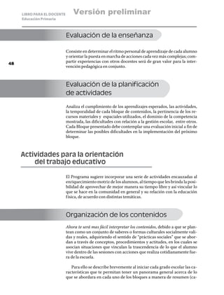 LIBRO PARA EL DOCENTE       Versión preliminar
     Educación Primaria



                             Evaluación de la enseñanza

                             Consiste en determinar el ritmo personal de aprendizaje de cada alumno
                             y orientar la puesta en marcha de acciones cada vez más complejas; com-
48
                             partir experiencias con otros docentes será de gran valor para la inter-
                             vención pedagógica en conjunto.



                             Evaluación de la planificación
                             de actividades

                             Analiza el cumplimiento de los aprendizajes esperados, las actividades,
                             la temporalidad de cada bloque de contenidos, la pertinencia de los re-
                             cursos materiales y espaciales utilizados, el dominio de la competencia
                             mostrada, las dificultades con relación a la gestión escolar, entre otros.
                             Cada Bloque presentado debe contemplar una evaluación inicial a fin de
                             determinar las posibles dificultades en la implementación del próximo
                             bloque.



     Actividades para la orientación
     	   del trabajo educativo

                             El Programa sugiere incorporar una serie de actividades encauzadas al
                             enriquecimiento motriz de los alumnos, al tiempo que les brinda la posi-
                             bilidad de aprovechar de mejor manera su tiempo libre y así vincular lo
                             que se hace en la comunidad en general y su relación con la educación
                             f ísica, de acuerdo con distintas temáticas.



                             Organización de los contenidos
                             Ahora te será mas fácil interpretar los contenidos, debido a que se plan-
                             tean como un conjunto de saberes o formas culturales socialmente vali-
                             das y reales, adquiriendo el sentido de “prácticas sociales” que se abor-
                             dan a través de conceptos, procedimientos y actitudes, en los cuales se
                             asocian situaciones que vinculan la trascendencia de lo que el alumno
                             vive dentro de las sesiones con acciones que realiza cotidianamente fue-
                             ra de la escuela.

                                Para ello se describe brevemente al iniciar cada grado escolar las ca-
                             racterísticas que te permitan tener un panorama general acerca de lo
                             que se abordara en cada uno de los bloques a manera de resumen (ca-
 