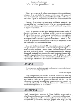 Versión Preliminar
    Versión preliminar


   Existen tres secuencias de trabajo que poseen una intencionalidad des-
crita antes de las actividades, las cuales te permiten hacer más comprensi-
ble la orientación de la competencia a incidir y desarrollar, por lo tanto, la
suma que se haga de las tres intenciones conforman el propósito del bloque.

   El número de actividades propuestas en cada bloque, se establece con
base a un ideal que permita al término de las tres secuencias de trabajo,
obtener los aprendizajes esperados en la construcción de la competencia
en la que se hace énfasis.

   Dentro de la primera secuencia de trabajo se presenta una actividad de
diagnóstico, al igual que en la última, también aparece una actividad
de valoración del proceso enseñanza-aprendizaje, con lo que se plantea
un referente comparativo de evaluación que recopile información para
iniciar y reorientar el proceso de planificación en base a el nivel de desa-
rrollo de la competencia del bloque mirando siempre la lógica del propó-
sito, contenidos y aprendizajes esperados.

   Cada actividad presente en los bloques, contiene opciones de aplica-
ción que potencian y reorientan las distintas lógicas posibles para una
misma situación didáctica. También existen observaciones que se propo-
nen con la finalidad de aclarar y ampliar las situaciones a tener presentes
dentro de la actividad (precauciones, formas de organización, materiales
sugeridos, lógica de las acciones), así como, partir de la lógica en que les
permitas a los alumnos conocer información detallada de las raíces de
algunos juegos autóctonos o tradicionales de distintas culturas.


Glosario
   Un concepto no es la solución a ningún problema, pero es una condición nece-
   saria para resolver cualquier problema.

                                                          Filósofo, Karl Popper.

   Surge y se propone para facilitar, extender, profundizar, analizar y
comprender conceptos que te permitan a la hora de proponer las sesio-
nes tener conciencia clara de lo que se realiza en la práctica y con ello
brindar esa misma oportunidad de que los alumnos sepan que es lo que
se encuentran haciendo y aprendiendo. Solo así será posible construir y
desarrollar competencias en los alumnos.


Bibliografía
Para la elaboración del programa de Educación Física fue necesaria la
selección y consulta de documentos, libros, revistas especializadas y ar-
bitradas, artículos publicados en áreas de educación y Educación Física,
tesis (maestría y doctorales) antologías, paginas web, blogs, planes y
 
