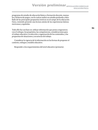Versión preliminar ARTICULACIÓN CURRICULAR
                                                                               EDUCACIÓN FÍSICA



programas de estudio de educación básica y formación docente, manua-
les y ficheros de juegos, con lo cual,se realizo un estudio profundo y deta-
llado de las principales propuestas teóricas en el campo de la educación
f ísica, teniendo presente una lectura atenta de las experiencias latinoa-
mericanas y españolas.

                                                                                                  51
Todo ello fue con base en: utilizar información que posea congruencia
con el enfoque, los propósitos, las competencias, consideraciones para
el trabajo educativo, la selección y organización de los contenidos, y las
propuestas de situaciones y secuencias de trabajo.

  Considerar la vigencia de la información en las formas de proponer el
contexto, enfoque y modelo educativo.

   Responder a los requerimientos del nivel educativo (primaria).
 