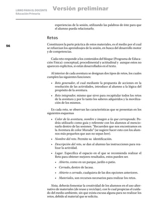 LIBRO PARA EL DOCENTE       Versión preliminar
     Educación Primaria



                                   experiencias de la sesión, utilizando las palabras de éste para que
                                   el alumno pueda relacionarlo.

                             Retos

56
                             Constituyen la parte práctica de estos materiales, es el medio por el cual
                             se refuerzan los aprendizajes de la sesión, en busca del desarrollo motor
                             y de competencias.

                                Cada reto responde a los contenidos del bloque (Programa de Educa-
                             ción Física): conceptual, procedimental y actitudinal y aunque estos no
                             aparecen explícitos, si están desarrollados en el texto.

                               Al interior de cada aventura se designan dos tipos de retos, los cuales
                             cumplen las siguientes funciones:
                                •	 Reto generador, el cual mediante la propuesta de acciones en la
                                   resolución de las actividades, introduce al alumno a la lógica del
                                   propósito de la aventura.
                                •	 Reto integrador, mismo que sirve para recapitular todos los retos
                                   de la aventura y por lo tanto los saberes adquiridos y la moviliza-
                                   ción de los mismos.

                                En cada reto, se observan las características que se presentan en los
                             siguientes esquemas
                                •	 Color de la aventura, nombre e imagen a la que corresponde. Po-
                                   drás utilizarlo como guía y referente con los alumnos al mencio-
                                   narlo dentro de las sesiones. “Recuerden que nos encontramos en
                                   la Aventura de color Morado” (se sugiere hacer esto con los alum-
                                   nos más pequeños que aun no sepan leer).
                                •	 Nombre del reto. Permite su identificación.
                                •	 Descripción del reto, se dan al alumno las instrucciones para rea-
                                   lizar la actividad.
                                •	 Lugar. Especifica el espacio en el que se recomienda realizar el
                                   Reto para obtener mejores resultados, estos pueden ser.
                                   •	 Abierto, como en un parque, jardín o patio.
                                   •	 Cerrado, dentro de lacasa.
                                   •	 Abierto o cerrado, cualquiera de las dos opciones anteriores.
                                   •	 Materiales, son recursos necesarios para realizar los retos.

                                Nota, deberás fomentar la creatividad de los alumnos en el uso alter-
                             nativo de materiales (de reuso y reciclaje), con lo cual propicias el cuida-
                             do del medio ambiente, sin que exista excusa alguna para no realizar los
                             retos, debido al material que se solicita.
 