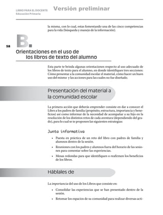 LIBRO PARA EL DOCENTE       Versión preliminar
     Educación Primaria



                             la misma, con lo cual, estas fomentando una de las cinco competencias
                             para la vida (búsqueda y manejo de la información).




58   B
     Orientaciones en el uso de
     	   los libros de texto del alumno
                             Esta parte te brinda algunas orientaciones respecto al uso adecuado de
                             los libros de texto para el alumno, en donde identifiques tres secciones:
                             Cómo presentar a la comunidad escolar el material, cómo hacer un buen
                             uso del mismo y las acciones para las cuales no fue diseñado.



                             Presentación del material a
                             la comunidad escolar

                             La primera acción que deberás emprender consiste en dar a conocer el
                             Libro a los padres de familia (propósito, estructura, importancia y bene-
                             ficios) así como informar de la necesidad de acompañar a su hijo en la
                             resolución de los distintos retos de cada aventura (dependiendo del gra-
                             do), para lo cual se te proponen las siguientes estrategias:


                             Junta informativa
                                •	 Puesta en práctica de un reto del libro con padres de familia y
                                   alumnos dentro de la sesión.
                                •	 Reuniones con los padres y alumnos fuera del horario de las sesio-
                                   nes para comentar sobre las experiencias.
                                •	 Mesas redondas para que identifiquen o reafirmen los beneficios
                                   de los libros.



                             Háblales de

                             La importancia del uso de los Libros que consiste en:
                                •	 Consolidar las experiencias que se han presentado dentro de la
                                   sesión.
                                •	 Retomar los espacios de su comunidad para realizar diversas acti-
 