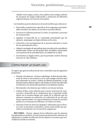Versión preliminar ARTICULACIÓN CURRICULAR
                                                                                 EDUCACIÓN FÍSICA



      vidades como: juegos, cantos, retos, pláticas entre amigos, además
      de recuperar los juegos tradicionales y autóctonos de diferentes
      regiones del país, así como de otros países.

   Los beneficios para los alumnos en el uso de los libros que radican en:
   •	 Desarrollar competencias específicas de la asignatura permitién-                              59
      doles movilizar sus saberes en acciones concretas (Retos).
   •	 Favorecer la reflexión personal, la crítica, la expresión y procesos
      de comunicación.
   •	 Impulsar el desarrollo de su creatividad, permitiendo que los
      alumnos propongan una lógica distinta en los retos.
   •	 Colocarlos como protagonistas de su proceso educativo a través
      de una participación activa.
   •	 Adquirir estrategias de aprendizaje para una educación autodidacta
      beneficiando el buen uso del tiempo libre, de hábitos relacionados
      con la práctica de la actividad f ísica y el cuidado de su salud.
   •	 Incrementar su bagaje motriz, que les permitan resolver diversas
      tareas de su vida cotidiana.



Cómo hacer un buen uso

Se sugiere que guíes la utilización de estos materiales, bajo las siguientes
propuestas:
   •	 Permitir a los alumnos –al iniciar cada bloque- la libre elección (alea-
      toria) de retos en una aventura, con lo cual consigas el primer paso
      para interesarlo en revisar y realizar las distintas propuestas, ya que
      posteriormente, deberás sugerir cuál resulta ser el reto más adecuado
      en referencia a las situaciones presentes en las distintas sesiones.
   •	 Recomendar a los alumnos que realicen un reto por semana.
   •	 Utilizar el libro como referente para conocer el proceso de cons-
      trucción y desarrollo de la competencia que se pretende incidir
      dentro de la aventura-bloque por medio de la reflexión que los
      alumnos comenten en referencia a la realización de un reto que
      hayan experimentado. Un espacio ideal para este tipo de acciones
      puede ser un momento de reflexión o la vuelta a la calma.
   •	 Presentar (Libro de Texto) al colegiado e informarles que en diver-
      sos retos se presentan contenidos y temas transversales que per-
      miten la articulación con el resto de las asignaturas.

   RECUERDA… Revisar algunas de las reflexiones que los alumnos
han plasmado en sus libros, lo cual te aportará información referente a la
adquisición y posible movilización de sus saberes en acciones que tras-
cienden la escuela en sí misma.
 