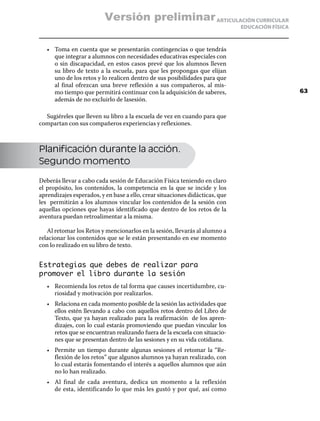 Versión preliminar ARTICULACIÓN CURRICULAR
                                                                              EDUCACIÓN FÍSICA



   •	 Toma en cuenta que se presentarán contingencias o que tendrás
      que integrar a alumnos con necesidades educativas especiales con
      o sin discapacidad, en estos casos prevé que los alumnos lleven
      su libro de texto a la escuela, para que les propongas que elijan
      uno de los retos y lo realicen dentro de sus posibilidades para que
      al final ofrezcan una breve reflexión a sus compañeros, al mis-
      mo tiempo que permitirá continuar con la adquisición de saberes,                           63
      además de no excluirlo de lasesión.

  Sugiéreles que lleven su libro a la escuela de vez en cuando para que
compartan con sus compañeros experiencias y reflexiones.



Planificación durante la acción.
Segundo momento

Deberás llevar a cabo cada sesión de Educación Física teniendo en claro
el propósito, los contenidos, la competencia en la que se incide y los
aprendizajes esperados, y en base a ello, crear situaciones didácticas, que
les permitirán a los alumnos vincular los contenidos de la sesión con
aquellas opciones que hayas identificado que dentro de los retos de la
aventura puedan retroalimentar a la misma.

   Al retomar los Retos y mencionarlos en la sesión, llevarás al alumno a
relacionar los contenidos que se le están presentando en ese momento
con lo realizado en su libro de texto.


Estrategias que debes de realizar para
promover el libro durante la sesión
   •	 Recomienda los retos de tal forma que causes incertidumbre, cu-
      riosidad y motivación por realizarlos.
   •	 Relaciona en cada momento posible de la sesión las actividades que
      ellos estén llevando a cabo con aquellos retos dentro del Libro de
      Texto, que ya hayan realizado para la reafirmación de los apren-
      dizajes, con lo cual estarás promoviendo que puedan vincular los
      retos que se encuentran realizando fuera de la escuela con situacio-
      nes que se presentan dentro de las sesiones y en su vida cotidiana.
   •	 Permite un tiempo durante algunas sesiones el retomar la “Re-
      flexión de los retos” que algunos alumnos ya hayan realizado, con
      lo cual estarás fomentando el interés a aquellos alumnos que aún
      no lo han realizado.
   •	 Al final de cada aventura, dedica un momento a la reflexión
      de esta, identificando lo que más les gustó y por qué, así como
 