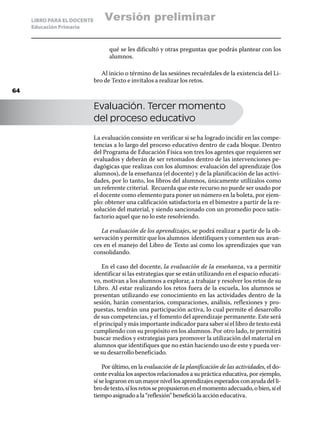 LIBRO PARA EL DOCENTE       Versión preliminar
     Educación Primaria



                                   qué se les dificultó y otras preguntas que podrás plantear con los
                                   alumnos.

                                Al inicio o término de las sesiónes recuérdales de la existencia del Li-
                             bro de Texto e invítalos a realizar los retos.
64

                             Evaluación. Tercer momento
                             del proceso educativo

                             La evaluación consiste en verificar si se ha logrado incidir en las compe-
                             tencias a lo largo del proceso educativo dentro de cada bloque. Dentro
                             del Programa de Educación Física son tres los agentes que requieren ser
                             evaluados y deberán de ser retomados dentro de las intervenciones pe-
                             dagógicas que realizas con los alumnos: evaluación del aprendizaje (los
                             alumnos), de la enseñanza (el docente) y de la planificación de las activi-
                             dades, por lo tanto, los libros del alumnos, únicamente utilízalos como
                             un referente criterial. Recuerda que este recurso no puede ser usado por
                             el docente como elemento para poner un número en la boleta, por ejem-
                             plo: obtener una calificación satisfactoria en el bimestre a partir de la re-
                             solución del material, y siendo sancionado con un promedio poco satis-
                             factorio aquel que no lo este resolviendo.

                                La evaluación de los aprendizajes, se podrá realizar a partir de la ob-
                             servación y permitir que los alumnos identifiquen y comenten sus avan-
                             ces en el manejo del Libro de Texto así como los aprendizajes que van
                             consolidando.

                                 En el caso del docente, la evaluación de la enseñanza, va a permitir
                             identificar si las estrategias que se están utilizando en el espacio educati-
                             vo, motivan a los alumnos a explorar, a trabajar y resolver los retos de su
                             Libro. Al estar realizando los retos fuera de la escuela, los alumnos se
                             presentan utilizando ese conocimiento en las actividades dentro de la
                             sesión, harán comentarios, comparaciones, análisis, reflexiones y pro-
                             puestas, tendrán una participación activa, lo cual permite el desarrollo
                             de sus competencias, y el fomento del aprendizaje permanente. Este será
                             el principal y más importante indicador para saber si el libro de texto está
                             cumpliendo con su propósito en los alumnos. Por otro lado, te permitirá
                             buscar medios y estrategias para promover la utilización del material en
                             alumnos que identifiques que no están haciendo uso de este y pueda ver-
                             se su desarrollo beneficiado.

                                 Por último, en la evaluación de la planificación de las actividades, el do-
                             cente evalúa los aspectos relacionados a su práctica educativa, por ejemplo,
                             sí se lograron en un mayor nivel los aprendizajes esperados con ayuda del li-
                             bro de texto, sí los retos se propusieron en el momento adecuado, o bien, sí el
                             tiempo asignado a la “reflexión” benefició la acción educativa.
 