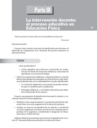 Versión preliminar
                                Parte III
                    La intervención docente:
                    el proceso educativo en
                    Educación Física                                               65




   “Todo lo que huele a humano debe ser tarea ineludible de la educación”

                                                                       Perrenoud

Esta parte permite:

   Conocer cómo orientar el proceso de planificación para favorecer el
desarrollo de competencias (1er. Momento del proceso educativo en
educación f ísica)



      Saber
         ¿Para qué planificar?
         •	 ¿Cómo planificar para favorecer el desarrollo de compe-
            tencias? El diseño de situaciones didácticas: situaciones de
            aprendizaje y secuencias de trabajo.
   •	 Valorar las orientaciones didácticas y elementos básicos a retomar
      dentro de los bloques de contenidos con el fin de llevar a cabo el pro-
      ceso de planificación en la cotidianidad de la escuela, identificando:
         •	 La evaluación diagnóstica como punto de partida; elemen-
            tos que se consideran para su aplicación.
         •	 Estrategias didácticas y actividades alternativas para plani-
            ficar el desarrollo de las sesiones.

   Conocer una propuesta de planificación buscando la relación y vin-
culación natural con otras asignaturas.
   •	 Identificar cómo surge la relación y vinculación natural de la edu-
      cación f ísica con otras asignaturas de la educación primaria.
   •	 Analizar un ejercicio de planificación en relación y vinculación
      con otras asignaturas al retomar una de las tres competencias es-
      pecíficas de la asignatura, considerando el programa de Educa-
      ción Física y el libro de texto.

   Adquirir distintas herramientas que favorecen la planificación en ac-
ción (2º. Momento del proceso educativo en educación f ísica).
 