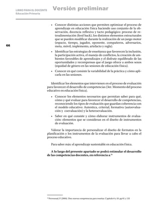 LIBRO PARA EL DOCENTE          Versión preliminar
     Educación Primaria



                                   •	 Conocer distintas acciones que permiten optimizar el proceso de
                                      aprendizaje en educación f ísica haciendo uso conjunto de la ob-
                                      servación, docencia reflexiva y tacto pedagógico: proceso de re-
                                      troalimentación (feed back), los distintos elementos estructurales
                                      que se pueden modificar durante la realización de un juego motor
                                      (espacio, tiempo, jugador, oponente, compañeros, adversarios,
66                                    meta, móvil, implemento, artefacto y regla).
                                   •	 Identificar las estrategias de enseñanza que favorecen la inclusión,
                                      la participación activa, el manejo de conflictos, la creación de am-
                                      bientes favorables de aprendizajes y el disfrute equilibrado de las
                                      oportunidades y recompensas que el juego ofrece a ambos sexos
                                      (equidad de género en las sesiones de educación f ísica).
                                   •	 Conocer en qué consiste la variabilidad de la práctica y cómo apli-
                                      carla en las sesiones.

                                Identificar los elementos que intervienen en el proceso de evaluación
                             para favorecer el desarrollo de competencias (3er. Momento del proceso
                             educativo en educación f ísica).
                                   •	 Conocer los elementos necesarios que permitan saber para qué,
                                      cómo y qué evaluar para favorecer el desarrollo de competencias,
                                      reconociendo los tipos de evaluación que guardan coherencia con
                                      el modelo educativo: Autentica, criterial, formativa (autoevalua-
                                      ción y coevaluación) y la heteroevaluación.
                                   •	 Saber en qué consiste y cómo elaborar instrumentos de evalua-
                                      ción: elementos que se consideran en el diseño de instrumentos
                                      de evaluación.

                                Valorar la importancia de personalizar el diseño de formatos en la
                             planificación y los instrumentos de la evaluación para llevar a cabo el
                             proceso educativo.

                                   Para saber más: el aprendizaje sustentable en educación f ísica.

                                A lo largo del presente apartado se podrá estimular el desarrollo
                             de las competencias docentes, en referencia a:36




                               Perrenoud, P. (2004). Diez nuevas competencias para enseñar. Capitulo 6 y 10. pp 81 y 133
                             36	
 