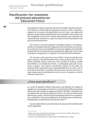 LIBRO PARA EL DOCENTE         Versión preliminar
     Educación Primaria



     Planificación (1er. momento
     	   del proceso educativo en
     		       Educación Física)
68
                             Desempeñar la intervención docente bajo el modelo educativo que per-
                             mite favorecer el desarrollo de competencias para la vida y educativas,
                             requiere de un proceso de planificación con un trato y una aplicación
                             distinta a la que tradicionalmente ésta se ha orientado. Esta acción se ha
                             ido arraigando como un mero trámite administrativo que responde a los
                             requerimientos normativos, y que en la mayoría de los casos aporta muy
                             poco a la acción educativa.

                                Por lo que es necesario proponer una lógica distinta a este plantea-
                             miento, la cual deberá permitir organizar la acción educativa encontran-
                             do en ella una mayor racionalidad a la situación elegida como deseable,
                             propiciando en su realización una propuesta de aplicación real a lo que
                             se propone en la práctica y su impacto en la educación de los alumnos.

                                Por lo tanto, como menciona Laura Pitluk, el tipo de planificación
                             que se adecua a este planteamiento tiene como característica el ser di-
                             námica, flexible, abierta, coherente, clara, factible de realizar, posible
                             de modificar, con unidad de sentido, y continuidad, adecuada al con-
                             texto, al grupo, a los saberes socialmente válidos, de los cuales los
                             alumnos deben apropiarse bajo responsabilidad de la escuela y por lo
                             tanto de los docentes. La planificación funciona entonces como un es-
                             pacio importante de articulación entre la teoría y la práctica, entre la
                             reflexión y la acción.37



                             ¿Para qué planificar?
                             La acción de planificar deberá determinar una hipótesis de trabajo de
                             aquello que se proponga en la práctica; es una función reflexiva por parte
                             del docente que consiste en organizar de forma flexible y sistemática los
                             contenidos del currículo de Educación Física, así como la intervención
                             docente que realiza, en función de los propósitos educativos, competen-
                             cias, contenidos y situaciones didácticas, de tal forma que se elaboré jus-
                             tificadamente, un plan futuro de actuación eficaz”.38

                                Los principios básicos que determinan el para qué de la planificación
                             son los siguientes:


                               Pitluk, Laura. De 0 a 5La educación en los primeros años, año II, núm. 10, febrero, Buenos Aires,
                             37	

                               Ediciones Novedades Educativas, 1999, pp. 57-59.
                               Viciana R., Jesús. [2002] Planificar en educación f ísica. INDE Publicaciones. Zaragoza.
                             38	
 