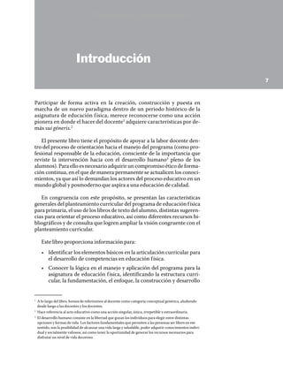 Versión preliminar



                             Introducción
                                                                                                                7



Participar de forma activa en la creación, construcción y puesta en
marcha de un nuevo paradigma dentro de un periodo histórico de la
asignatura de educación f ísica, merece reconocerse como una acción
pionera en donde el hacer del docente1 adquiere características por de-
más sui géneris.2

   El presente libro tiene el propósito de apoyar a la labor docente den-
tro del proceso de orientación hacia el manejo del programa (como pro-
fesional responsable de la educación, consciente de la importancia que
reviste la intervención hacia con el desarrollo humano3 pleno de los
alumnos). Para ello es necesario adquirir un compromiso ético de forma-
ción continua, en el que de manera permanente se actualicen los conoci-
mientos, ya que así lo demandan los actores del proceso educativo en un
mundo global y posmoderno que aspira a una educación de calidad.

   En congruencia con este propósito, se presentan las características
generales del planteamiento curricular del programa de educación f ísica
para primaria, el uso de los libros de texto del alumno, distintas sugeren-
cias para orientar el proceso educativo, así como diferentes recursos bi-
bliográficos y de consulta que logren ampliar la visión congruente con el
planteamiento curricular.

       Este libro proporciona información para:
       •	 Identificar los elementos básicos en la articulación curricular para
          el desarrollo de competencias en educación f ísica.
       •	 Conocer la lógica en el manejo y aplicación del programa para la
          asignatura de educación f ísica, identificando la estructura curri-
          cular, la fundamentación, el enfoque, la construcción y desarrollo


1	
     A lo largo del libro, hemos de referiremos al docente como categoría conceptual genérica, aludiendo
     desde luego a las docentes y los docentes.
2	
     Hace referencia al acto educativo como una acción singular, única, irrepetible y extraordinaria.
3	
     El desarrollo humano consiste en la libertad que gozan los individuos para elegir entre distintas
     opciones y formas de vida. Los factores fundamentales que permiten a las personas ser libres en ese
     sentido, son la posibilidad de alcanzar una vida larga y saludable, poder adquirir conocimientos indivi-
     dual y socialmente valiosos, así como tener la oportunidad de generar los recursos necesarios para
     disfrutar un nivel de vida decoroso.
 
