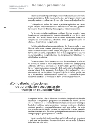 LIBRO PARA EL DOCENTE       Versión preliminar
     Educación Primaria



                                En el esquema de lasiguiente página se retoma la información necesaria
                             para orientar acerca de los elementos básicos que requieres conocer, así
                             como las acciones a realizar para llevar a cabo el proceso de planificación:

                                Como ya habrás podido dar cuenta, el proceso de planificación consti-
72
                             tuye el acto más importante dentro de la futura acción educativa, que ha de
                             favorecer el desarrollo de competencias para la vida en los alumnos.

                                Por lo tanto, es indispensable que en lalabor docente organices todos
                             los elementos que constituirán una situación didáctica, es decir, como
                             describe Laura Frade, diseñar el escenario de aprendizaje, la excusa o
                             conjunto de actividades que, articuladas entre sí, propiciaran que los
                             alumnos desarrollen la competencia.

                                En Educación Física la situación didáctica ha de contemplar el pro-
                             blematizar las situaciones de aprendizaje y experiencias a proponer du-
                             rante las sesiones orientadas en los ejes pedagógicos y los ámbitos de in-
                             tervención educativa, implicado en ellas de manera progresiva, cada vez
                             un mayor grado de complejidad bajo el principio de incertidumbre y va-
                             riabilidad en la práctica.

                                Estas situaciones didácticas se concretan dentro del espacio educati-
                             vo escolar, en donde se hacen explicitas las intenciones pedagógicas y
                             didácticas a través de las situaciones de aprendizaje que representan las
                             tareas y las consignas presentes dentro de la lógica interna de cada activi-
                             dad, así mismo de las secuencias de trabajo, es decir de la unión y enca-
                             denamiento de las situaciones de aprendizaje (actividades) que inciden
                             en el desarrollo de las competencias específicas, a través del trabajo de
                             los contenidos hacia la consecución de los aprendizajes esperados.


     ¿Cómo diseñar situaciones
     	  de aprendizaje y secuencias de
     		     trabajo en educación física?

                             Para poder llevar a cabo el diseño de situaciones de aprendizaje, se debe
                             reconocer la congruencia que guardan los elementos del bloque. Una vez
                             que se ha realizado la acción anterior, será necesario traducir esta lógica
                             hacia la creación de tareas y consignas en donde comiences a diseñar a
                             partir de lasmejores prácticas (saberes previos), apoyándote y haciendo
                             uso para ello, de una amplia gama de estrategias didácticas, en las cuales
                             encontraras el recurso necesario que te permitirá responder a la inten-
                             ción pedagógica que requieren los alumnos.

                                Las secuencias de trabajo constituyen el encadenamiento progresivo
                             y lógico de las situaciones de aprendizaje con los que se ha de llevar a
                             cabo la acción educativa.
 