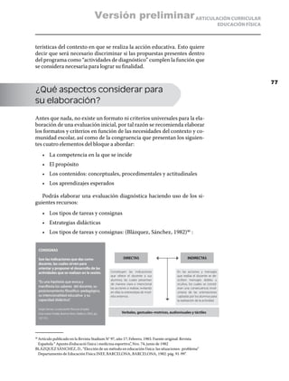 Versión preliminar ARTICULACIÓN CURRICULAR
                                                                                                                                        EDUCACIÓN FÍSICA



terísticas del contexto en que se realiza la acción educativa. Esto quiere
decir que será necesario discriminar si las propuestas presentes dentro
del programa como “actividades de diagnóstico” cumplen la función que
se considera necesaria para lograr su finalidad.

                                                                                                                                                           77
¿Qué aspectos considerar para
su elaboración?

Antes que nada, no existe un formato ni criterios universales para la ela-
boración de una evaluación inicial, por tal razón se recomienda elaborar
los formatos y criterios en función de las necesidades del contexto y co-
munidad escolar, así como de la congruencia que presentan los siguien-
tes cuatro elementos del bloque a abordar:
         •	 La competencia en la que se incide
         •	 El propósito
         •	 Los contenidos: conceptuales, procedimentales y actitudinales
         •	 Los aprendizajes esperados

   Podrás elaborar una evaluación diagnóstica haciendo uso de los si-
guientes recursos:
         •	 Los tipos de tareas y consignas
         •	 Estrategias didácticas
         •	 Los tipos de tareas y consignas: (Blázquez, Sánchez, 1982)46 :


      CONSIGNAS

      Son las indicaciones que das como                              DIRECTAS                                 INDIRECTAS
      docente, las cuales sirven para
      orientar y proponer el desarrollo de las
      actividades que se realizan en la sesión.            Constituyen las indicaciones               En las acciones y mensajes
                                                           que ofrece el docente a sus                que realiza el docente se de-
                                                           alumnos, las cuales presentan              scriben mensajes dobles u
      “Es una hipótesis que evoca y
                                                           de manera clara e intencional              ocultos, los cuales se consid-
      manifiesta los saberes del docente, su               las acciones a realizar, evitando          eran una consecuencia invol-
      posicionamiento filosófico–pedagógico,               en ellas la estereotipia de mod-           untaria de las orientaciones
      su intencionalidad educativa y su                    elos externos.                             captadas por los alumnos para
      capacidad didáctica”.                                                                           la realización de la actividad.

      Jorge Gómez. La educación física en el patio.
      Una nueva mirada, Buenos Aires, Stadium, 2002, pp.           Verbales, gestuales–motrices, audiovisuales y táctiles
      137-151.




 Artículo publicado en la Revista Stadium N° 97, año 17; Febrero, 1983. Fuente original: Revista
46	

 Española “ Apunts d’educació f ísica i medicina esportiva”, Nro. 74, junio de 1982
BLÁZQUEZ SÁNCHEZ, D., “Elección de un método en educación f ísica: las situaciones- problema”
 Departamento de Educación Física INEF, BARCELONA, BARCELONA, 1982. pág. 91-99”.
 