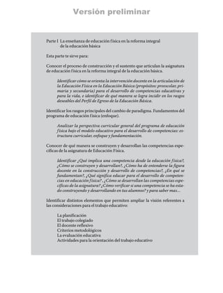 Versión preliminar


Parte I	 a enseñanza de educación f ísica en la reforma integral
        L
        de la educación básica

Esta parte te sirve para:

Conocer el proceso de construcción y el sustento que articulan la asignatura
de educación f ísica en la reforma integral de la educación básica.

      Identificar cómo se orienta la intervención docente en la articulación de
      la Educación Física en la Educación Básica (propósitos: preescolar, pri-
      maria y secundaria) para el desarrollo de competencias educativas y
      para la vida, e identificar de qué manera se logra incidir en los rasgos
      deseables del Perfil de Egreso de la Educación Básica.

Identificar los rasgos principales del cambio de paradigma. Fundamentos del
programa de educación f ísica (enfoque).

      Analizar la perspectiva curricular general del programa de educación
      f ísica bajo el modelo educativo para el desarrollo de competencias: es-
      tructura curricular, enfoque y fundamentación.

Conocer de qué manera se construyen y desarrollan las competencias espe-
cíficas de la asignatura de Educación Física.

      Identificar ¿Qué implica una competencia desde la educación f ísica?,
      ¿Cómo se construyen y desarrollan?, ¿Cómo ha de entenderse la figura
      docente en la construcción y desarrollo de competencias?, ¿En qué se
      fundamentan?, ¿Qué significa educar para el desarrollo de competen-
      cias en educación f ísica? , ¿Cómo se desarrollan las competencias espe-
      cíficas de la asignatura? ¿Cómo verificar si una competencia se ha esta-
      do construyendo y desarrollando en tus alumnos? y para saber mas…

Identificar distintos elementos que permiten ampliar la visión referentes a
las consideraciones para el trabajo educativo:

      La planificación
      El trabajo colegiado
      El docente reflexivo
      Criterios metodológicos
      La evaluación educativa
      Actividades para la orientación del trabajo educativo
 