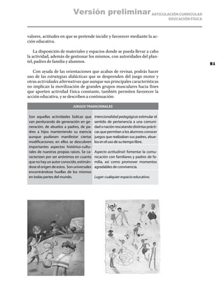 Versión preliminar ARTICULACIÓN CURRICULAR
                                                                                        EDUCACIÓN FÍSICA



valores, actitudes en que se pretende incidir y favorecer mediante la ac-
ción educativa.

    La disposición de materiales y espacios donde se pueda llevar a cabo
la actividad, además de gestionar los mismos, con autoridades del plan-
tel, padres de familia y alumnos.
                                                                                                           81
   Con ayuda de las orientaciones que acabas de revisar, podrás hacer
uso de las estrategias didácticas que se desprenden del juego motor y
otras actividades alternativas que aunque sus principales características
no implican la movilización de grandes grupos musculares hacia fines
que aporten actividad f ísica constante, también permiten favorecer la
acción educativa, y se describen a continuación:

                             Juegos tradicionales

Son aquellas actividades lúdicas que        Intencionalidad pedagógica: estimular el
van perdurando de generación en ge-         sentido de pertenencia a una comuni-
neración, de abuelos a padres, de pa-       dad o nación rescatando distintas prácti-
dres a hijos manteniendo su esencia         cas que permitan a los alumnos conocer
aunque pudiesen manifestar ciertas          juegos que realizaban sus padres, abue-
modificaciones; en ellos se descubren       los en el uso de su tiempo libre.
importantes aspectos histórico-cultu-
rales de nuestras propias raíces. Se ca-    Aspecto actitudinal: fomentar la comu-
racterizan por ser anónimos en cuanto       nicación con familiares y padres de fa-
que no hay un autor conocido, estimán-      milia, así como promover momentos
dose el origen de estos.  Son universales   agradables de convivencia.
encontrándose huellas de los mismos
en todas partes del mundo.                  Lugar: cualquier espacio educativo.
 