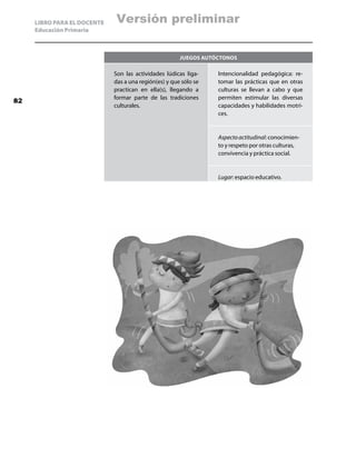 LIBRO PARA EL DOCENTE   Versión preliminar
     Educación Primaria



                                                       Juegos AUTÓCTONOS

                             Son las actividades lúdicas liga-    Intencionalidad pedagógica: re-
                             das a una región(es) y que sólo se   tomar las prácticas que en otras
                             practican en ella(s), llegando a     culturas se llevan a cabo y que
                             formar parte de las tradiciones      permiten estimular las diversas
82
                             culturales.                          capacidades y habilidades motri-
                                                                  ces.


                                                                  Aspecto actitudinal: conocimien-
                                                                  to y respeto por otras culturas,
                                                                  convivencia y práctica social.


                                                                  Lugar: espacio educativo.
 