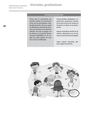 LIBRO PARA EL DOCENTE   Versión preliminar
     Educación Primaria



                                                     Actividades recreativas:

                             Tareas que se caracterizan por         Intencionalidad pedagógica: ex-
                             permitir siempre la intervención       perimentar situaciones motrices
                             activa de los participantes, inde-     en las que la forma de resolver la
                             pendientemente del sexo, grado         situación no afecta en la partici-
84
                             de dificultad o del esfuerzo nece-     pación.
                             sario, por lo tanto no son discrimi-
                             natorias, sino que se juegan con       Aspecto actitudinal: permitir la di-
                             los demás y no contra los demás,       versión, relacionarse con los de-
                             teniendo flexibilidad en las re-       más, así como fomentar el respeto.
                             glas, las cuales pueden ser crea-
                             das e incluso modificadas.
                                                                    Lugar: espacio educativo, par-
                                                                    ques, lugares al aire libre.
 