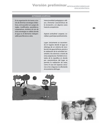 Versión preliminar ARTICULACIÓN CURRICULAR
                                                                              EDUCACIÓN FÍSICA



                         ActividAdes acuáticas:

Es la organización de tareas a tra-    Intencionalidad pedagógica: utili-
vés de distintas estrategias didác-    zar y fomentar características de
ticas, como pueden ser: juegos de      la recreación y en algunos casos
reglas, modificados, paradójicos,      hasta la competición.
                                                                                                 85
cooperativos, etcétera (el uso de
otras estrategias es válido) donde
el agua es el elemento indispen-       Aspecto actitudinal: cooperar, so-
sable para llevarse a cabo.            cializar y participar positivamente.


                                       Lugar: únicamente se recomien-
                                       da en lugares donde el agua se
                                       obtenga de un sistema de reco-
                                       lección de agua de lluvia, previo a
                                       la realización de la actividad (en-
                                       señarle a los alumnos a través de
                                       otras asignaturas). También en es-
                                       tados de la republica en donde
                                       por características del lugar se
                                       permita la realización de estas,
                                       como el caso de espacios cerca-
                                       nos a ríos o lagunas no afectando
                                       el ecosistema del lugar.
 