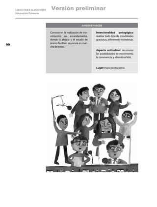 LIBRO PARA EL DOCENTE   Versión preliminar
     Educación Primaria



                                                        Juegos chuscos

                             Consiste en la realización de mo-   Intencionalidad pedagógica:
                             vimientos no estandarizados,        realizar todo tipo de movilidades
                             donde la alegría y el estado de     graciosas, diferentes y novedosas.
                             ánimo facilitan la puesta en mar-
90
                             cha de estos.
                                                                 Aspecto actitudinal: reconocer
                                                                 las posibilidades de movimiento,
                                                                 la convivencia, y el sentirse feliz.


                                                                 Lugar: espacio educativo.
 