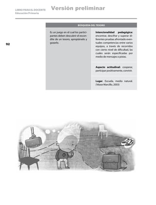 LIBRO PARA EL DOCENTE   Versión preliminar
     Educación Primaria



                                                       Búsqueda del tesoro

                             Es un juego en el cual los partici-   Intencionalidad pedagógica:
                             pantes deben descubrir el escon-      encontrar, descifrar y superar di-
                             dite de un tesoro, apropiárselo y     ferentes pruebas afrontado even-
                             gozarlo.                              tuales competencias entre varios
92
                                                                   equipos, a través de recorridos
                                                                   con cierto nivel de dificultad, las
                                                                   cuales serán especificadas por
                                                                   medio de mensajes o pistas.


                                                                   Aspecto actitudinal: cooperar,
                                                                   participar positivamente, convivir.


                                                                   Lugar. Escuela, medio natural.
                                                                   (Véase Marcillo, 2003)
 