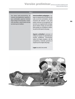 Versión preliminar ARTICULACIÓN CURRICULAR
                                                                                  EDUCACIÓN FÍSICA



                                  Rally

Son tareas ludo-sociomotrices, de         Intencionalidad pedagógica: tra-
carácter principalmente cognitivo y       bajar en equipo para la resolución de
que contemplan aspectos motrices          cada una de las actividades, siendo
bajo la lógica de búsqueda y resolu-      necesario dar solución a una, para
                                                                                                     93
ción de pistas y claves dentro de las     poder continuar con la siguiente. Las
acciones que se realizan.                 acciones son regularmente entrega-
                                          das en sobres u hojas, así como tam-
                                          bién pueden ser ocultadas en distin-
                                          tas partes del espacio de juego.


                                          Aspecto actitudinal: promover el
                                          trabajo en equipo, la capacidad para
                                          resolver problemas, comunicarse,
                                          valorar los logros propios y de los
                                          compañeros, teniendo presente el
                                          respeto por las reglas del juego.


                                          Lugar: escuela, área verde.
 