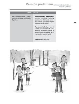 Versión preliminar ARTICULACIÓN CURRICULAR
                                                                          EDUCACIÓN FÍSICA



                            Formas jugadas:

Son actividades previas a la reali-   Intencionalidad pedagógica:
zación de un juego o iniciación       permiten incursionar, conocer y
deportiva.                            practicar los distintos desempe-
                                      ños motrices que se exigen para
                                                                                             99
                                      la realización del mismo.

                                      Aspecto actitudinal: provocar el
                                      sentido de autoestima y de logro,
                                      estimular la interrelación con el
                                      entorno próximo; favorecer la co-
                                      municación y relación social.


                                      Lugar: espacio educativo.
 