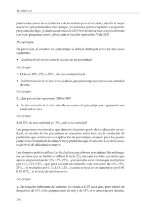 MATEMÁTICAS



              7. En un sistema de coordenadas traza otras rectas que pasen por el origen y repite
              lo que hiciste en el problema anterior; comenta con tu profesor y compañeros.
              Investiga lo que ocurre para las rectas que no pasan por el origen de coordenadas.

              8. Considera las siguientes figuras:
                                                                       D'                    E'

                                                                                                         G'
                                                                                             F'
                             D         E
                                                                       C'
                                       F       G
                             C                         B'
              B



                   A                       H                A'                                      H'


              Elabora una tabla en la que aparezcan:

              a) En el primer renglón, las longitudes de los segmentos AB, BC, CD, ..., HA.

              b) En el segundo, las longitudes de los segmentos A’B’, B’C’, ..., H’A’

              ¿Hay proporcionalidad entre los dos renglones de la tabla? ¿Por qué se dice que la
              segunda figura es una reproducción a escala de la primera?

              Otras aplicaciones

              Una vez que se conoce que dos cantidades varían proporcionalmente, se podrán
              utilizar esquemas como el siguiente para resolver problemas de variación propor-
              cional directa.


                                           b           a           c            b
                                       ×                                    ×
                                           a                                    a
                                                       b           ?

              Por ejemplo

              1. Si un vehículo recorre 275 km con 23.5 l de gasolina, ¿cuántos kilómetros recorrerá
              con 45 l?


                                                   l        23.5       45
                                                                                ×
                                               km           275         ?


              102



M/SEC/P-090-120.PM6.5 copy       102                                            6/20/01, 12:27 PM
 