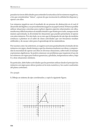 MATEMÁTICAS



              pueda seleccionar las actividades más favorables para el estudio y decidir el mejor
              momento para plantearlas. Por ejemplo, los alumnos aprenden pronto a responder
              preguntas del tipo: ¿Cuánto es un tercio de 225? Pero les toma más tiempo enfrentar
              con éxito preguntas como: ¿Qué parte o fracción representa 75 de 225?

              Porcentajes

              En particular, al estudiar los porcentajes se deberá distinguir entre los tres casos
              siguientes:

              • La aplicación de un por ciento o cálculo de un porcentaje

              Por ejemplo:

               1. Obtener 10%, 15%, o 25%... de una cantidad dada.

              • La determinación de un por ciento, es decir, qué porcentaje representa una cantidad
                de otra.

              Por ejemplo:

              2. ¿Qué porcentaje representa 240 de 380?

              • La determinación de la base cuando se conoce el porcentaje que representa una
                cantidad de otra.

              Por ejemplo

              3. Si 35% de una cantidad es 175, ¿cuál es la cantidad?

              Los programas recomiendan que durante el primer grado de la educación secun-
              daria, el estudio de los porcentajes se concentre sobre todo en la resolución de
              problemas que conduzcan a la aplicación de porcentajes, dejando para los grados
              posteriores el estudio de las situaciones y problemas que involucran a los otros casos,
              cuyo nivel de dificultad es mayor.

              Los alumnos podrán utilizar la calculadora para obtener porcentajes. Sin embargo,
              no conviene que se limiten a utilizar la tecla % , sino que también aprendan que
              aplicar un porcentaje de 10%, 15%, 25%,... por ejemplo, es lo mismo que multiplicar
              por 0.10, 0.15, 0.25,...; que para calcular un aumento o un descuento de 10%, 15%,
              25%,... se multiplica por 1.10, 1.15, 1.25,... cuando se trata de un aumento y por 0.90,
              0.85, 0.75,... si se trata de un descuento.

              Por ejemplo

              1. Un pequeño fabricante de suéteres los vende a $175 cada uno, pero ofrece un
              descuento de 10% si le compran más de seis y de 15% si le compran por docena.

              104



M/SEC/P-090-120.PM6.5 copy     104                                              6/20/01, 12:27 PM
 