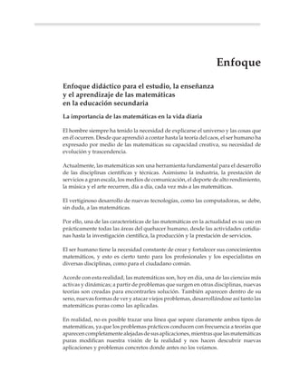 Enfoque
                        Enfoque didáctico para el estudio, la enseñanza
                        y el aprendizaje de las matemáticas
                        en la educación secundaria
                        La importancia de las matemáticas en la vida diaria

                        El hombre siempre ha tenido la necesidad de explicarse el universo y las cosas que
                        en él ocurren. Desde que aprendió a contar hasta la teoría del caos, el ser humano ha
                        expresado por medio de las matemáticas su capacidad creativa, su necesidad de
                        evolución y trascendencia.

                        Actualmente, las matemáticas son una herramienta fundamental para el desarrollo
                        de las disciplinas científicas y técnicas. Asimismo la industria, la prestación de
                        servicios a gran escala, los medios de comunicación, el deporte de alto rendimiento,
                        la música y el arte recurren, día a día, cada vez más a las matemáticas.

                        El vertiginoso desarrollo de nuevas tecnologías, como las computadoras, se debe,
                        sin duda, a las matemáticas.

                        Por ello, una de las características de las matemáticas en la actualidad es su uso en
                        prácticamente todas las áreas del quehacer humano, desde las actividades cotidia-
                        nas hasta la investigación científica, la producción y la prestación de servicios.

                        El ser humano tiene la necesidad constante de crear y fortalecer sus conocimientos
                        matemáticos, y esto es cierto tanto para los profesionales y los especialistas en
                        diversas disciplinas, como para el ciudadano común.

                        Acorde con esta realidad, las matemáticas son, hoy en día, una de las ciencias más
                        activas y dinámicas; a partir de problemas que surgen en otras disciplinas, nuevas
                        teorías son creadas para encontrarles solución. También aparecen dentro de su
                        seno, nuevas formas de ver y atacar viejos problemas, desarrollándose así tanto las
                        matemáticas puras como las aplicadas.

                        En realidad, no es posible trazar una línea que separe claramente ambos tipos de
                        matemáticas, ya que los problemas prácticos conducen con frecuencia a teorías que
                        aparecen completamente alejadas de sus aplicaciones, mientras que las matemáticas
                        puras modifican nuestra visión de la realidad y nos hacen descubrir nuevas
                        aplicaciones y problemas concretos donde antes no los veíamos.




M/SEC/P-007-032.PM6.5      11                                             6/20/01, 11:07 AM
 