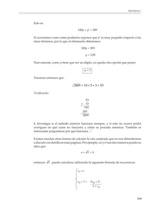 ARITMÉTICA



                             Paso 4

                             Procediendo como en los pasos anteriores se obtiene:

                                                                816               577
                                                                          2 
                                                                577               408

                             o, equivalentemente, que:

                                                        1.414211 …        2  1.414215 …

                             Lo que quiere decir que, hasta la quinta cifra decimal, se tiene:

                                                                    2 = 1.41421…

                             Si se continúa en la misma forma se verá que en el siguiente paso se obtienen más de
                             10 cifras decimales exactas; en el siguiente, más de 20 y así sucesivamente. De hecho,
                             a partir del paso que sigue, se obtienen más cifras decimales de las que pueden
                             observarse en la pantalla de la calculadora.

                             Una forma distinta de ver el método babilónico

                             El método que veremos a continuación está basado en una idea muy sencilla: si en
                             una suma hay uno o varios sumandos que son muy pequeños respecto de los demás, podemos
                             despreciarlos, es decir, no tomarlos en cuenta, sin alterar demasiado el valor de la suma.

                             Supongamos ahora que a es un valor aproximado de . Esto quiere decir que
                             puede escribirse como la suma de a más un número x, donde x es muy pequeño
                             respecto de

                                                    a+x=         con x         ------ (1)

                             Elevando ambos miembros al cuadrado:

                                                                a2 + 2ax + x 2 = N

                             Ahora bien, como x es muy pequeño respecto de     , también lo es x2 respecto de
                             N, por lo que podemos eliminar este sumando del lado izquierdo para obtener:

                                                                   a2 + 2ax ≈ N

                             de donde despejando x y sustituyendo en (1) se obtiene:

                                                                       N – a2
                                                                 x≈
                                                                        2a


                                                                                                                   117



M/SEC/P-090-120.PM6.5 copy      117                                                  6/20/01, 12:28 PM
 