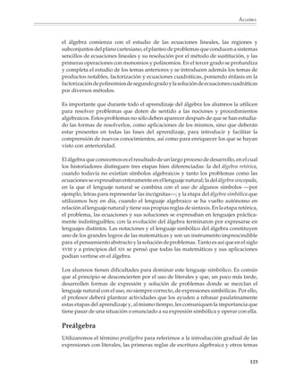 Álgebra

                        El álgebra en la educación secundaria
                        El álgebra, más que cualquier otra parte de las matemáticas en la educación
                        secundaria, representa la transición entre la aritmética y la geometría elementales de
                        la primaria y las matemáticas de grados superiores. Casi todas las matemáticas de la
                        preparatoria y la universidad requieren del lenguaje del álgebra para modelar
                        situaciones y resolver problemas, así como para expresar conceptos y operar con
                        ellos en niveles cada vez más abstractos.

                        El aprendizaje del álgebra es importante para todos los alumnos y no sólo para
                        aquellos que van a continuar sus estudios en una carrera técnica y universitaria. En
                        nuestros días ha quedado atrás la vieja idea de que aprender a leer y escribir, y un
                        mínimo de conocimientos aritméticos y geométricos, —junto con un adiestramiento
                        para realizar determinadas tareas— permite desempeñar un trabajo o ejercer un
                        oficio. La mayoría de los empleos que se crean actualmente requieren de individuos
                        con mayor preparación, capaces de asimilar nueva información y utilizarla para
                        resolver problemas, así como de acceder al uso de nuevos instrumentos y técnicas.
                        Aun actividades que se han vuelto tan cotidianas y necesarias para el trabajo, como
                        llenar un formulario o leer un instructivo o manual de operación, necesitan que las
                        personas conozcan y estén familiarizadas con los modos de expresión simbólica y
                        pensamiento abstracto que se desarrollan por medio del estudio del álgebra, como
                        son poder extraer información de cuadros, tablas y gráficas, comprender fórmulas
                        y saber utilizarlas.

                        Para favorecer el acceso al álgebra, es conveniente que desde el primer grado de la
                        educación secundaria los alumnos se acostumbren de manera gradual a utilizar
                        expresiones con literales, a las primeras reglas sencillas de escritura algebraica y a
                        otros temas que desde la aritmética y la geometría preparan el estudio de esta
                        disciplina. Las actividades deberán enfatizar el uso de situaciones concretas y su
                        representación por medio de tablas y gráficas, para que el alumno explore regulari-
                        dades y patrones y aprenda a expresarlos simbólicamente, sin intentar llegar todavía
                        a la manipulación algebraica de los símbolos.

                        Por ejemplo

                        1. En la cuadrícula de la siguiente página aparecen dibujados algunos cuadrados.
                        Dibuja otros de mayor tamaño y llena la tabla que se muestra a continuación.




M/SEC/P-121-178.PM6.5      123                                             6/20/01, 11:12 AM
 