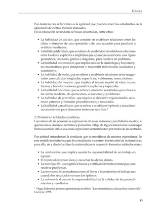 ENFOQUE



                        Por destreza nos referiremos a la agilidad que pueden tener los estudiantes en la
                        aplicación de ciertas técnicas manuales.
                        En la educación secundaria se busca desarrollar, entre otras:

                            • La habilidad de calcular, que consiste en establecer relaciones entre las
                              cifras o términos de una operación o de una ecuación para producir o
                              verificar resultados.
                            • La habilidad de inferir, que se refiere a la posibilidad de establecer relaciones
                              entre los datos explícitos e implícitos que aparecen en un texto, una figura
                              geométrica, una tabla, gráfica o diagrama, para resolver un problema.
                            • La habilidad de comunicar, que implica utilizar la simbología y los concep-
                              tos matemáticos para interpretar y transmitir información cualitativa y
                              cuantitativa.
                            • La habilidad de medir, que se refiere a establecer relaciones entre magni-
                              tudes para calcular longitudes, superficies, volúmenes, masa, etcétera.
                            • La habilidad de imaginar, que implica el trabajo mental de idear trazos,
                              formas y transformaciones geométricas planas y espaciales.
                            • La habilidad de estimar, que se refiere a encontrar resultados aproximados
                              de ciertas medidas, de operaciones, ecuaciones y problemas.
                            • La habilidad de generalizar, que implica el descubrir regularidades, reco-
                              nocer patrones y formular procedimientos y resultados.
                            • La habilidad para deducir, que se refiere a establecer hipótesis y encadenar
                              razonamientos para demostrar teoremas sencillos.1

                        2. Promover actitudes positivas
                        Los valores de las personas se expresan de diversas maneras y por distintos medios; lo
                        que hacemos, decimos, sentimos y pensamos refleja de alguna manera los valores que
                        hemos asumido en la vida, estas expresiones se manifiestan por medio de las actitudes.

                        Por actitud entendemos la conducta que se manifiesta de manera espontánea. En
                        este sentido nos interesa que los estudiantes muestren interés ante las matemáticas,
                        para ello, en y desde la clase de matemáticas es necesario fomentar actitudes como:

                            • La colaboración, que implica asumir la responsabilidad de un trabajo en
                              equipo.
                            • El respeto al expresar ideas y escuchar las de los demás.
                            • La investigación, que significa buscar y verificar diferentes estrategias para
                              resolver problemas.
                            • La perseverancia la entedemos como el llevar a buen término el trabajo aun
                              cuando los resultados no sean los óptimos.
                            • La autonomía al asumir la responsabilidad de la validez de los procedi-
                              mientos y resultados.
                        1
                         Hugo Balbuena, ponencia presentada en el foro “Las matemáticas: educación y desarrollo”,
                        Cocoyoc, 1998.


                                                                                                                  13



M/SEC/P-007-032.PM6.5       13                                                 6/20/01, 11:07 AM
 