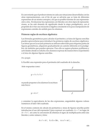 ÁLGEBRA



                        Por ejemplo

                        1. Completar las siguientes tablas.

                                        a)        1     3                   b)            1          1
                                                  2     4                                 2          4
                                                  3     5                                 3          9
                                                  4                                       4
                                                  5                                       5
                                                        8
                                                                                                     49

                                                  x                                       x

                        Es conveniente introducir elementos de notación simbólica en los encabezados de las
                        columnas, por ejemplo, podemos nombrarlas por medio de las letras x e y, o m y n,
                        o s y t,...

                        Por ejemplo

                        2. Completa la siguiente tabla.

                                                                   x      y
                                                                   7      28
                                                                   8      32
                                                                   9
                                                                   40
                                                                   44


                        El llenado de tablas como ésta permitirá que los alumnos se acostumbren gradual-
                        mente a los modos de expresión usuales en el álgebra, por medio de preguntas como
                        las que siguen:

                        1.
                        a) Si la x fuera 25, ¿cuál sería el valor de y?

                        b) ¿Para qué valor de x, la y vale 48?

                        c) ¿Cómo calculas el valor de y, si conoces el valor de x?

                        d) ¿Qué sucede con los valores de y cuando crecen los valores de x?

                        Otras actividades que los alumnos deberán practicar consisten en el llenado de tablas
                        a partir de expresiones algebraicas sencillas.


                                                                                                              129



M/SEC/P-121-178.PM6.5      129                                                   6/20/01, 11:12 AM
 