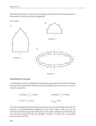 MATEMÁTICAS



              Por ejemplo
                                                            x   y=x+2
              2. Si y = x + 2, completar la tabla:          1
                                                            2
                                                            3
                                                                6
                                                            5

              En otros problemas, el alumno construirá él mismo la tabla, escogiendo valores para
              x y utilizando la regla para encontrar los valores correspondientes de y. Estas
              actividades pueden aprovecharse para ampliar su experiencia numérica, sugirién-
              doles el uso de números decimales, del 0 o de números muy grandes y proponiendo
              reglas o expresiones ligeramente más complicadas (Y= 3X; M = N – 4; S = t2). El uso
              de la calculadora podrá apoyar el desarrollo de estas actividades.

              No es necesario que las actividades anteriores se desarrollen a partir de situaciones
              abstractas, pues las tablas pueden ser, por ejemplo, el resultado de tratar problemas
              de cálculo y aplicación de porcentajes, de precios, costos y descuentos, de áreas y
              perímetros, entre otros.

              Representación en el plano cartesiano

              A partir de tablas de dos columnas, los alumnos formarán parejas con los valores que
              aparecen en cada renglón y localizarán los puntos correspondientes en el plano
              cartesiano, tratando de relacionar el comportamiento de los valores en la tabla con
              el aspecto de la representación gráfica que se obtiene.

              Las representaciones en el plano cartesiano completan una serie de modos de
              representar la relación entre dos secuencias de números: tabla numérica a dos
              columnas, expresión simbólica de la relación entre los valores que aparecen en la
              primera y segunda columnas y la gráfica de puntos en el plano cartesiano.

              y=x+3




             130



M/SEC/P-121-178.PM6.5           130                                           6/20/01, 11:12 AM
 